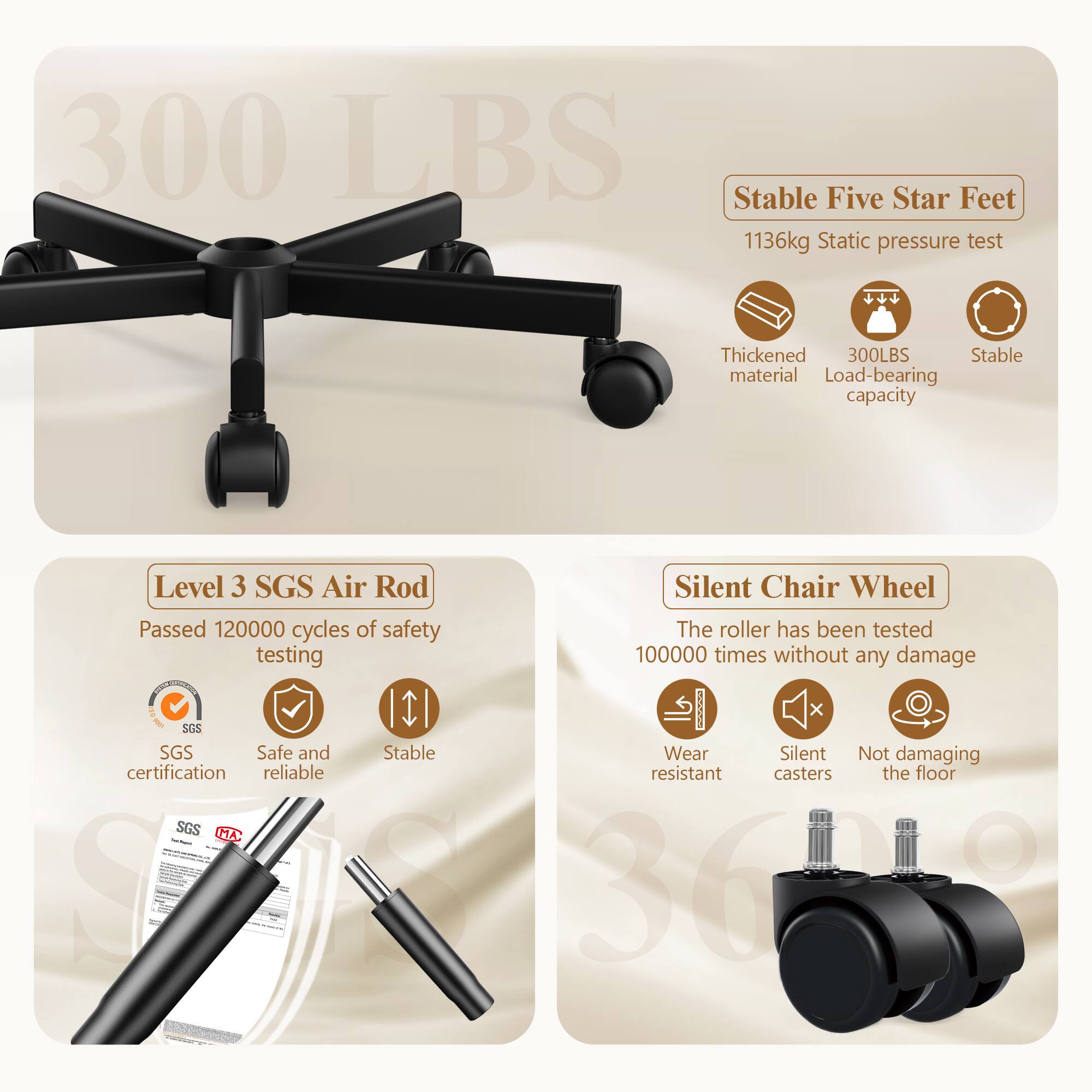 300 LBS

Stable Five Star Feet  
1136kg Static pressure test  
Thickened material  
300LBS Load-bearing capacity  
Level 3 SGS Air Rod  
Passed 120000 cycles of safety testing  
Silent Chair Wheel  
The roller has been tested 100000 times without any damage  

SGS Safe and Stable  
Wear Silent Not damaging certification  
Reliable resistant casters  
SGS MA