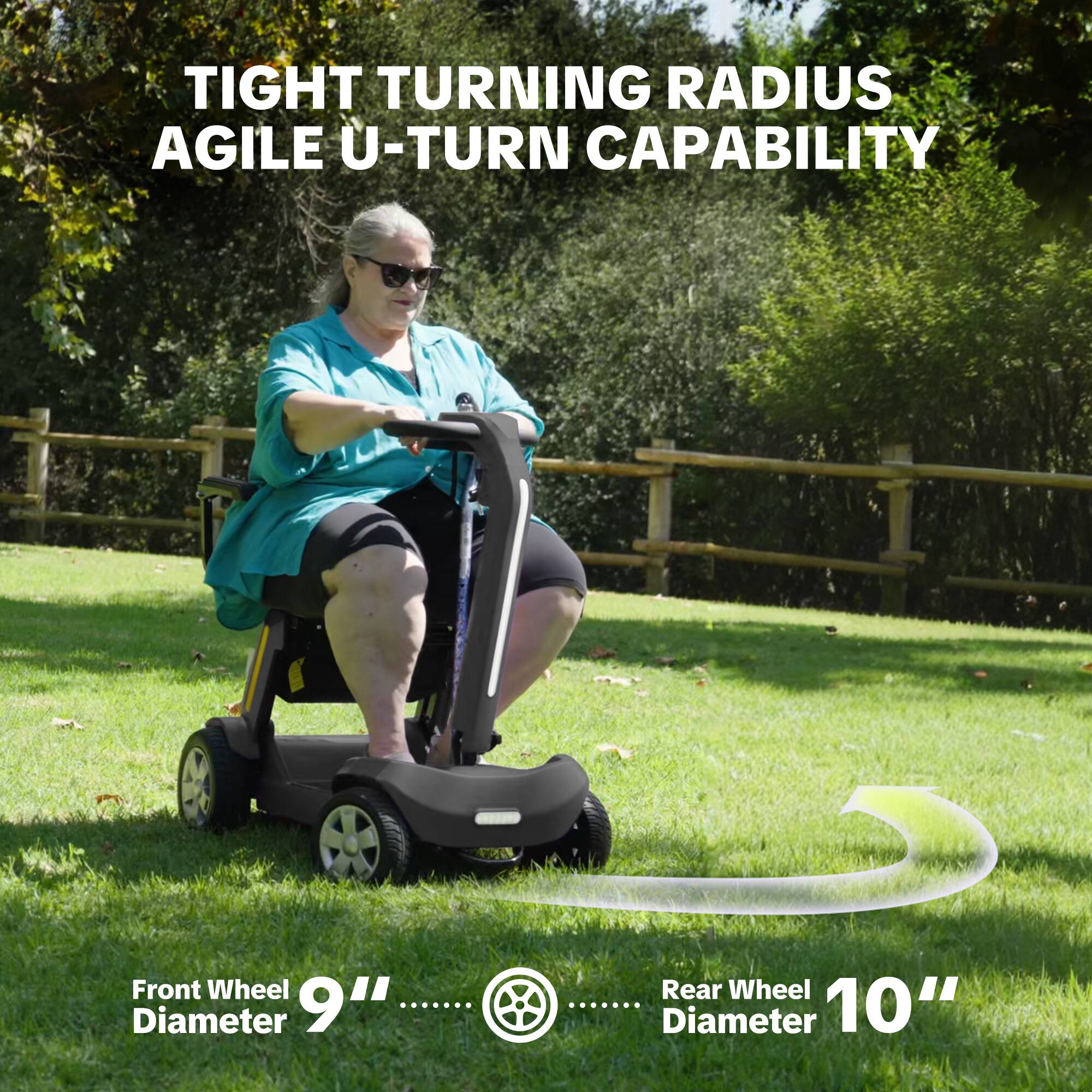 TIGHT TURNING RADIUS AGILE U-TURN CAPABILITY

Front Wheel Diameter 9"
Rear Wheel Diameter 10"