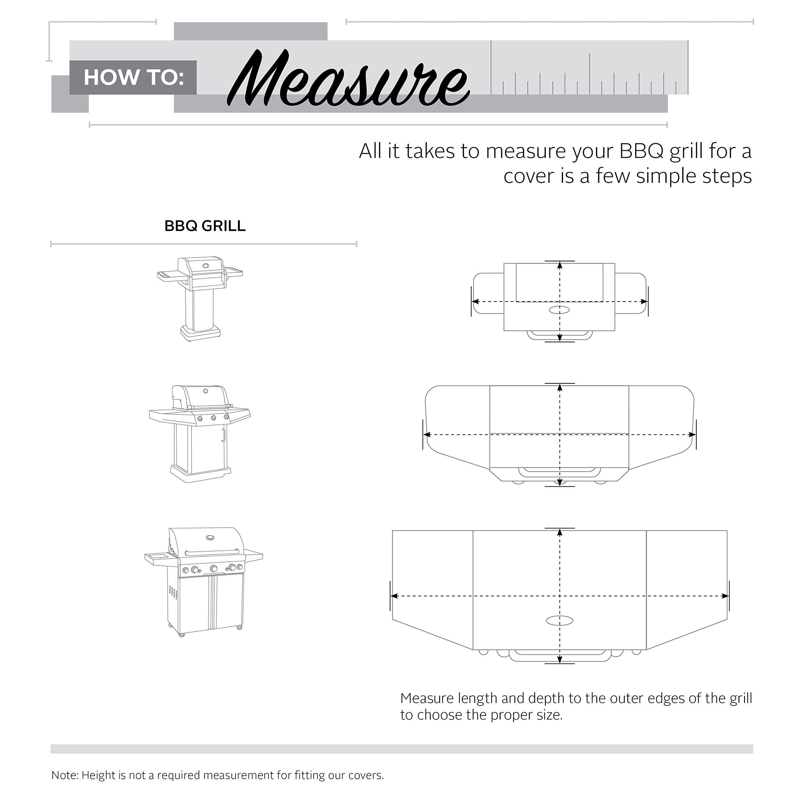 **HOW TO: Measure**

All it takes to measure your BBQ grill for a cover is a few simple steps.

**BBQ GRILL**

Measure length and depth to the outer edges of the grill to choose the proper size.

Note: Height is not a required measurement for fitting our covers.