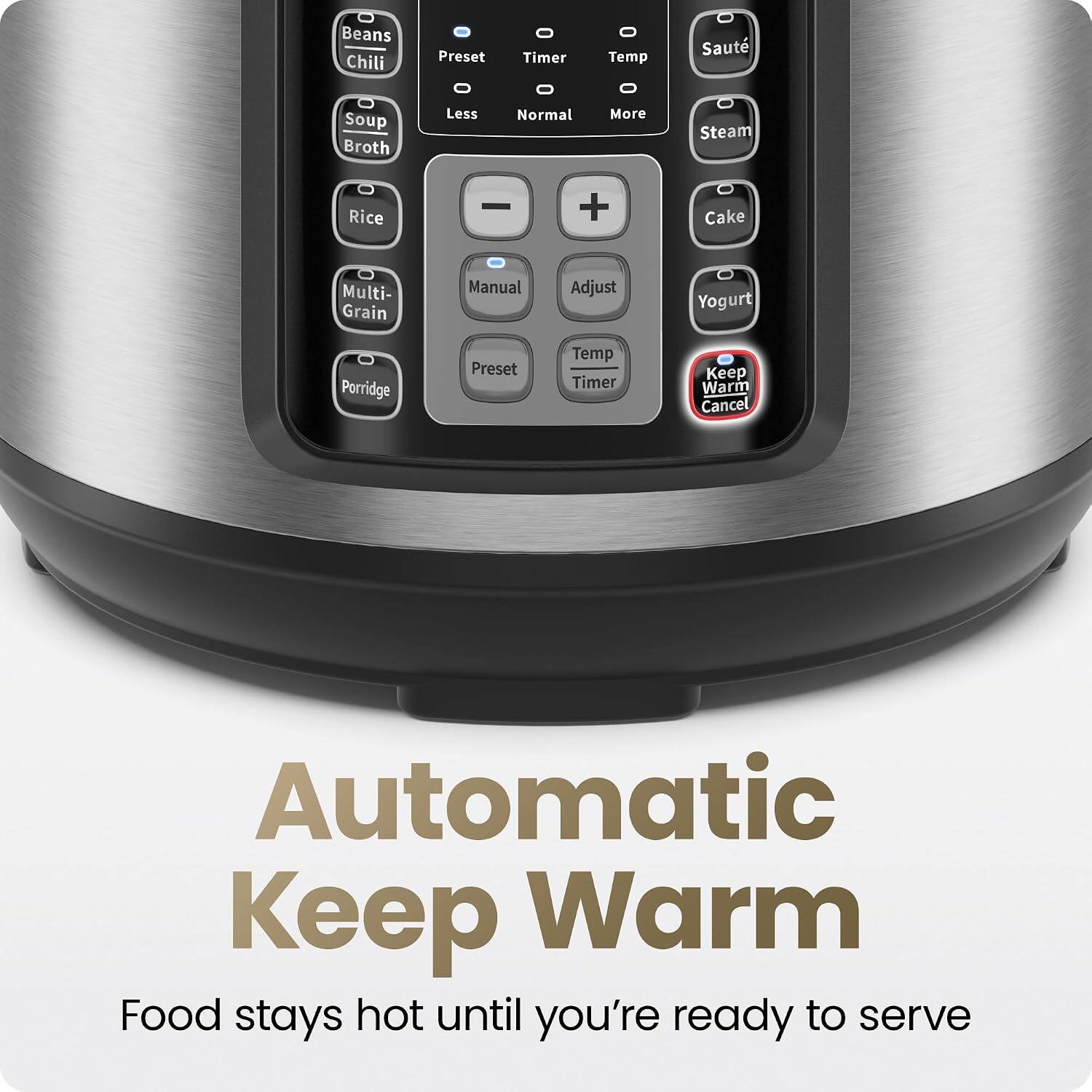 Beans Chili Preset Timer Temp Sauté Soup Broth Less Normal More Steam Rice + Cake Multi- Grain Manual Adjust Yogurt Porridge Preset Temp Timer Keep Warm Cancel Automatic Keep Warm Food stays hot until you're ready to serve