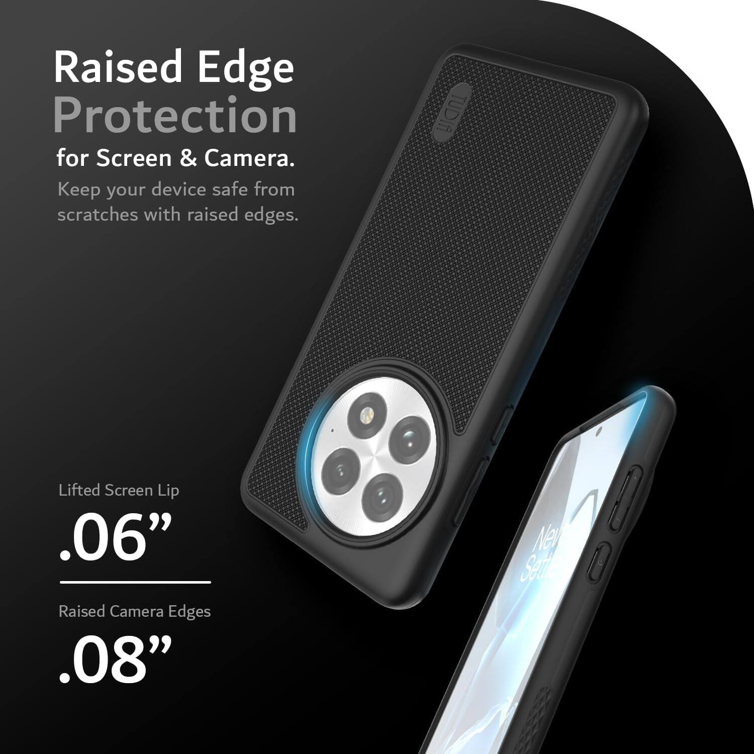 Raised Edge Protection for Screen & Camera.  
Keep your device safe from scratches with raised edges.

Lifted Screen Lip  
.06”

Raised Camera Edges  
.08”