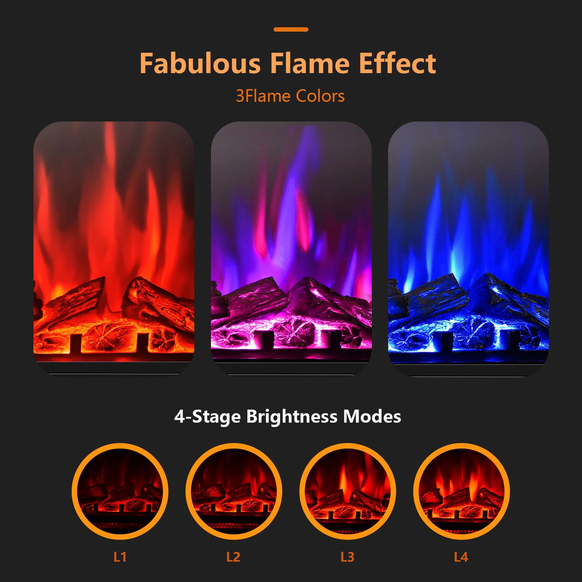 Fabulous Flame Effect  
3 Flame Colors  

4-Stage Brightness Modes  
L1  
L2  
L3  
L4