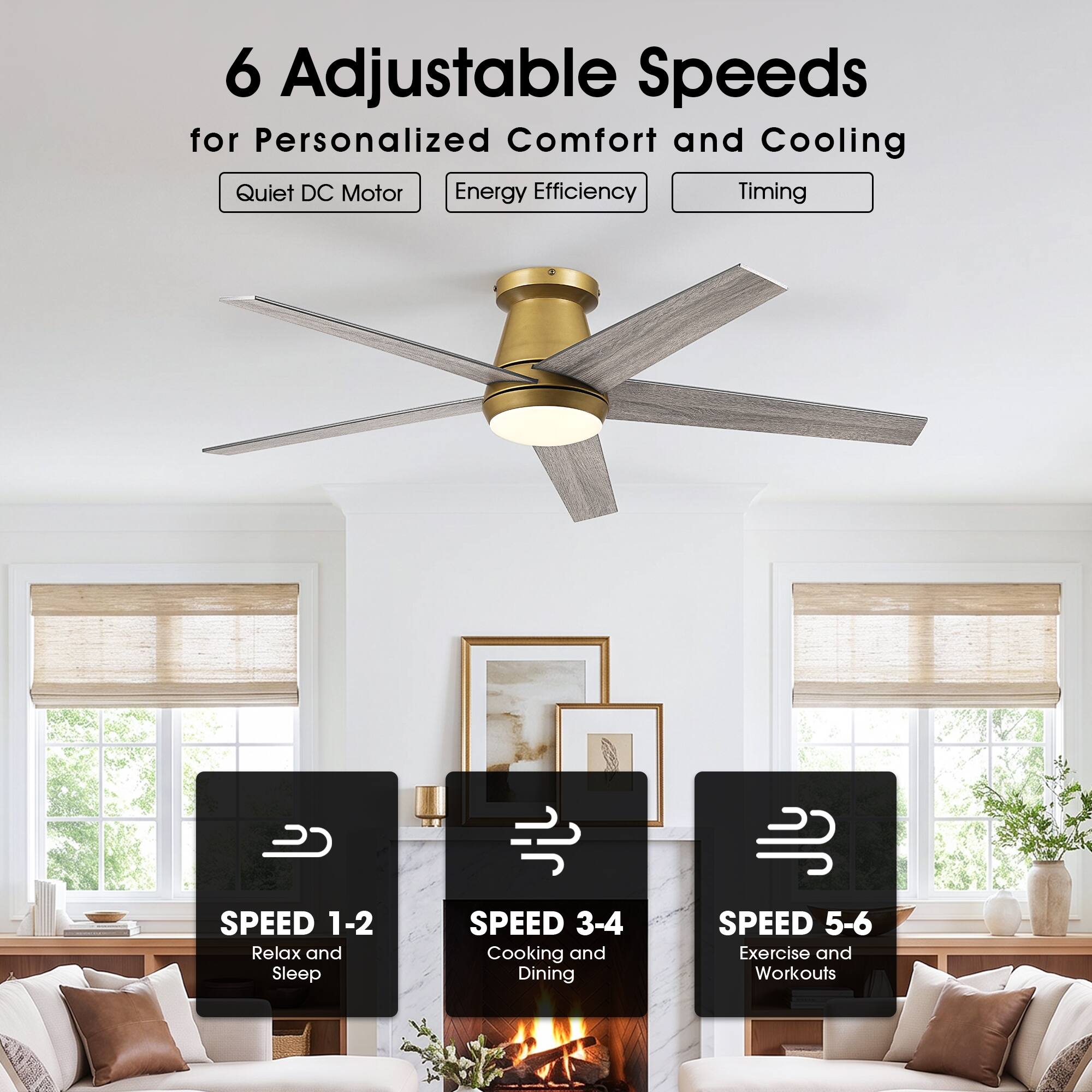 6 Adjustable Speeds for Personalized Comfort and Cooling  
Quiet DC Motor  
Energy Efficiency  
Timing  

SPEED 1-2  
Relax and Sleep  

SPEED 3-4  
Cooking and Dining  

SPEED 5-6  
Exercise and Workouts