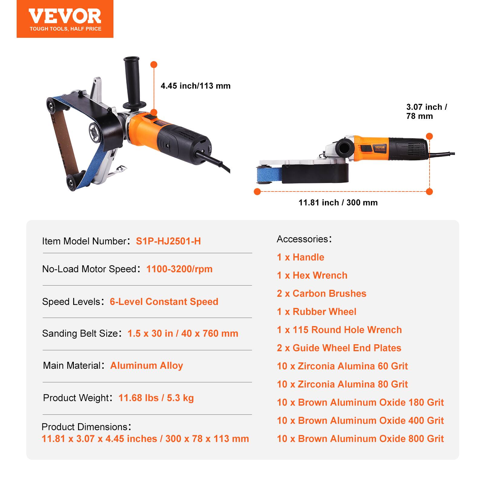 VEVOR TOUGH TOOLS, HALF PRICE

4.45 inch/113 mm
3.07 inch / 78 mm
11.81 inch / 300 mm

Item Model Number: S1P-HJ2501-H

Accessories:
1 x Handle
1 x Hex Wrench
2 x Carbon Brushes
1 x Rubber Wheel
1 x 115 Round Hole Wrench
2 x Guide Wheel End Plates
10 x Zirconia Alumina 60 Grit
10 x Zirconia Alumina 80 Grit
10 x Brown Aluminum Oxide 180 Grit
10 x Brown Aluminum Oxide 400 Grit
10 x Brown Aluminum Oxide 800 Grit

No-Load Motor Speed: 1100-3200/rpm
Speed Levels: 6-Level Constant Speed
Sanding Belt Size: 1.5 x 30 in / 40 x 760 mm
Main Material: Aluminum Alloy
Product Weight: 11.68 lbs / 5.3 kg
Product Dimensions: 11