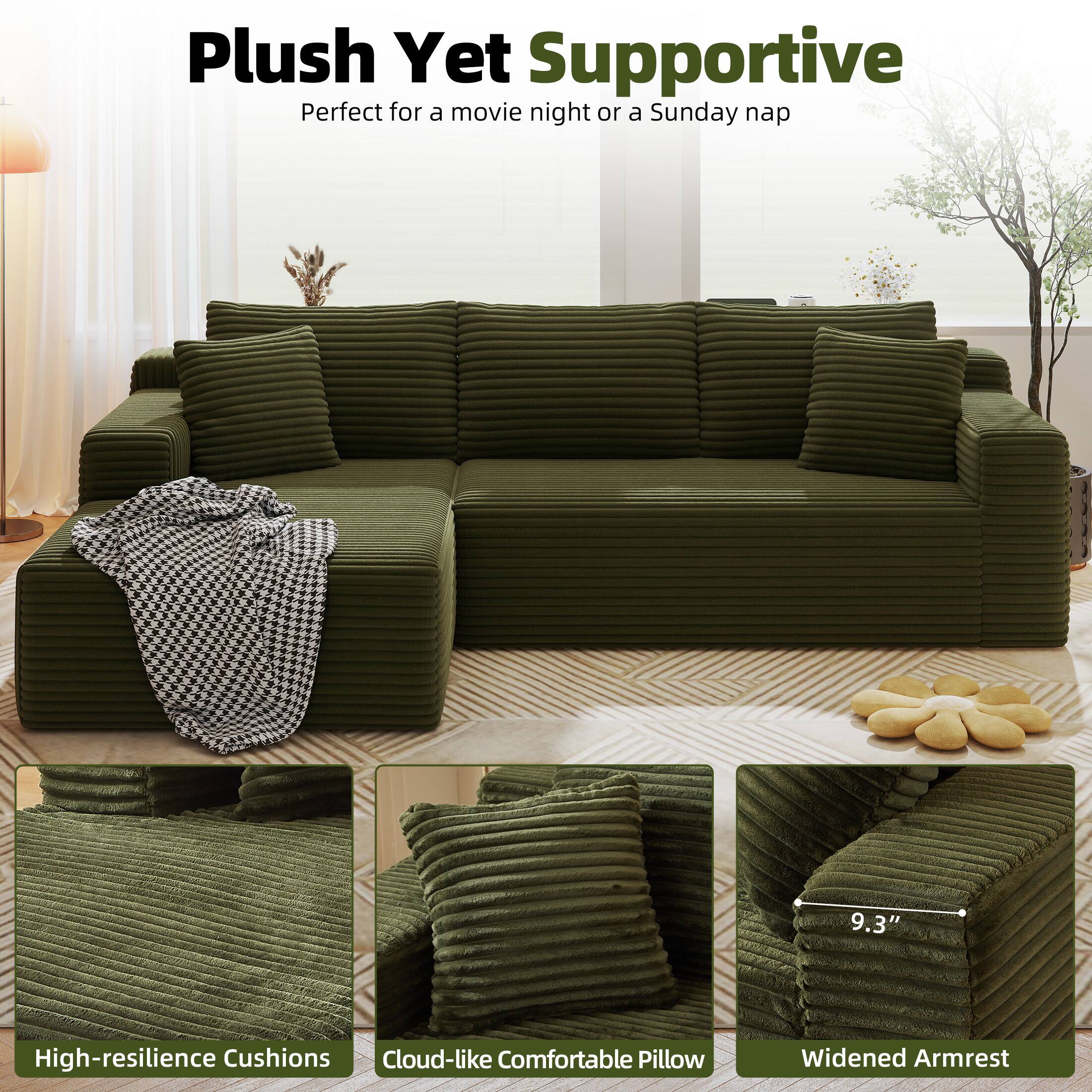 Plush Yet Supportive  
Perfect for a movie night or a Sunday nap  

High-resilience Cushions  
Cloud-like Comfortable Pillow  
Widened Armrest  
9.3"