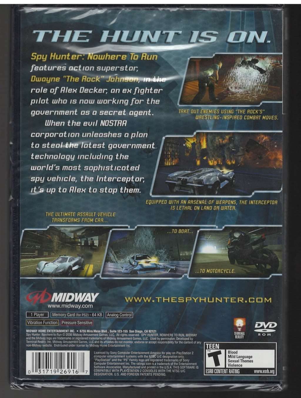**THE HUNT IS ON.**

**Spy Hunter: Nowhere To Run**  
features action superstar, Dwayne "The Rock" Johnson, in the role of Alex Decker, an ex fighter pilot who is now working for the government as a secret agent.

When the evil NOSTAA corporation unleashes a plan to steal the latest government technology including the world's most sophisticated spy vehicle, the Interceptor, it's up to Alex to stop them.

**TAKE OUT ENEMIES USING "THE ROCK'S" WRESTLING-INSPIRED COMBAT MOVES.**

**EQUIPPED WITH AN ARSENAL OF WEAPONS, THE INTERCEPTOR IS LETHAL ON LAND OR WATER.**

**THE ULTIMATE ASSAULT VEHICLE TRANSFORMS FROM CAR... TO BOAT... TO MOTORCYCLE.**

---

**MIDWAY**  
www.midway.com  
www.thespyhunter.com

**1 Player**  
Memory Card (for PS2) - 64 KB  
Analog Control  
Vibration Function  
Pressure Sensitive  
DVD

**MIDWAY HOME ENTERTAINMENT INC.**  
6755 Mira Mesa Blvd., Suite 123-155