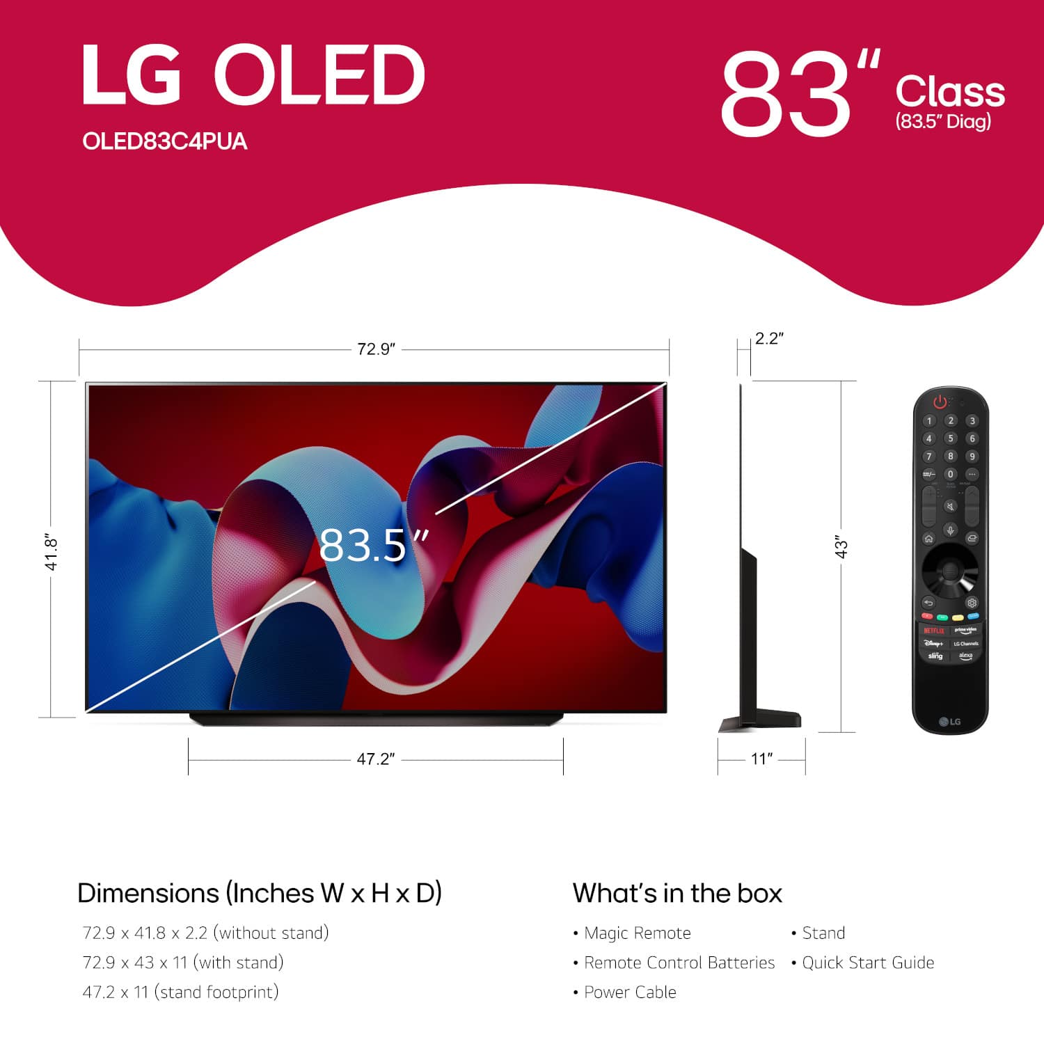 LG OLED OLED83C4PUA 83" Class (83.5" Diag) 72.9" 2.2" - 2 5 4 3 4 1 1 1 - , 41.8" 83.5" 3" 2 1 4 - i -g LG 47.2" 11" Dimensions (Inches W X H x D) 72.9 x 41.8 x 2.2 (without stand) 72.9 x 43 x 11 (with stand) 47.2 x 11 (stand footprint) Magic Remote Stand Remote Control Batteries Quick Start Guide Power Cable