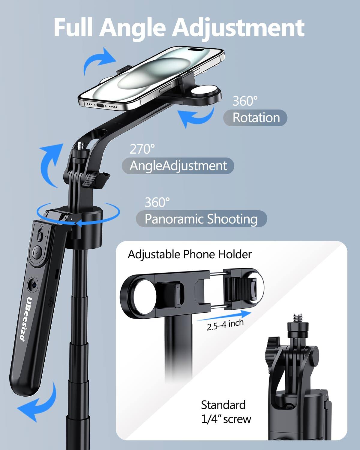 Full Angle Adjustment  
360° Rotation  
270° Angle Adjustment  
360° Panoramic Shooting  
Adjustable Phone Holder  
2.5-4 inch  
Standard 1/4" screw