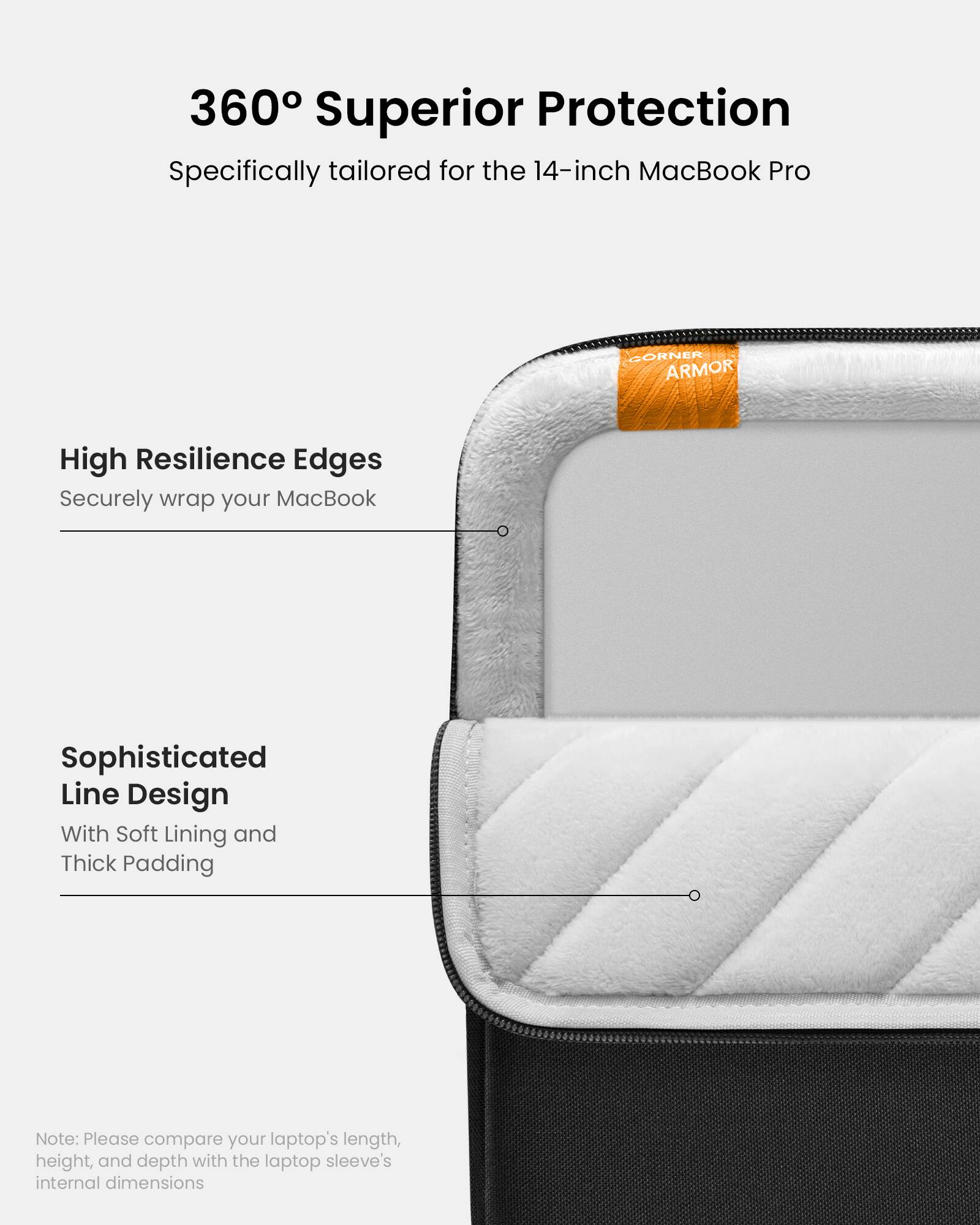 360 Superior Protection: Specifically tailored for the 14-inch MacBook Pro. High Resilience Edges. Securely wrap your MacBook. Sophisticated Line Design. With Soft Lining and Thick Padding. Note: Please compare your laptop's length, height, and depth with the laptop sleeve's internal dimensions.