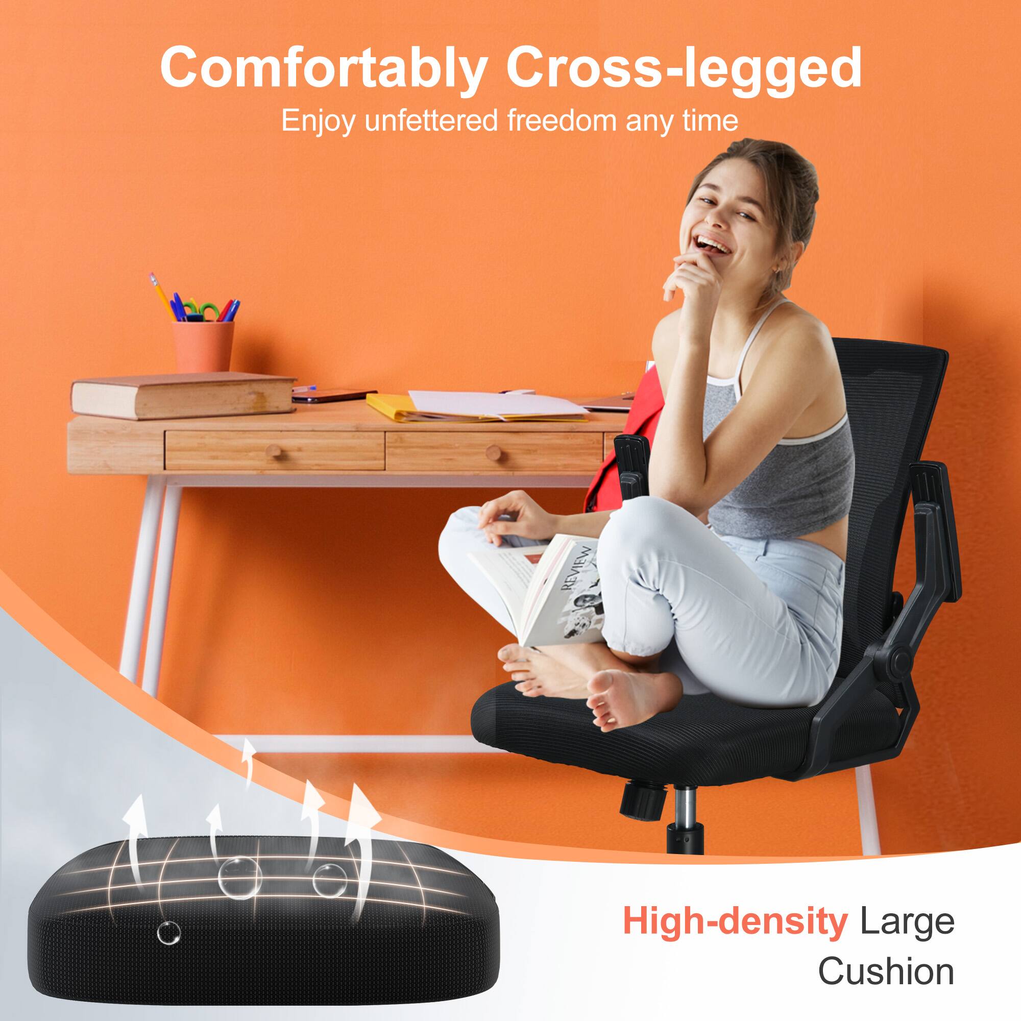 Comfortably Cross-legged  
Enjoy unfettered freedom any time  

High-density Large Cushion