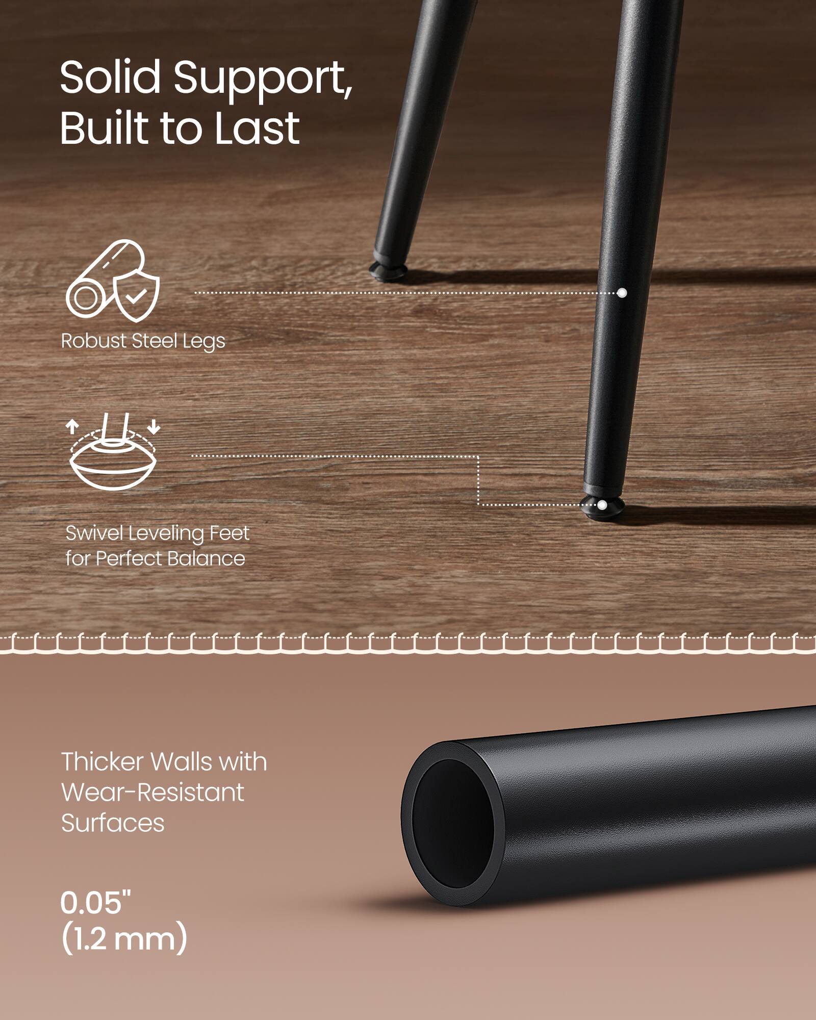 Solid Support, Built to Last  
Robust Steel Legs  
Swivel Leveling Feet for Perfect Balance  
Thicker Walls with Wear-Resistant Surfaces  
0.05" (1.2 mm)