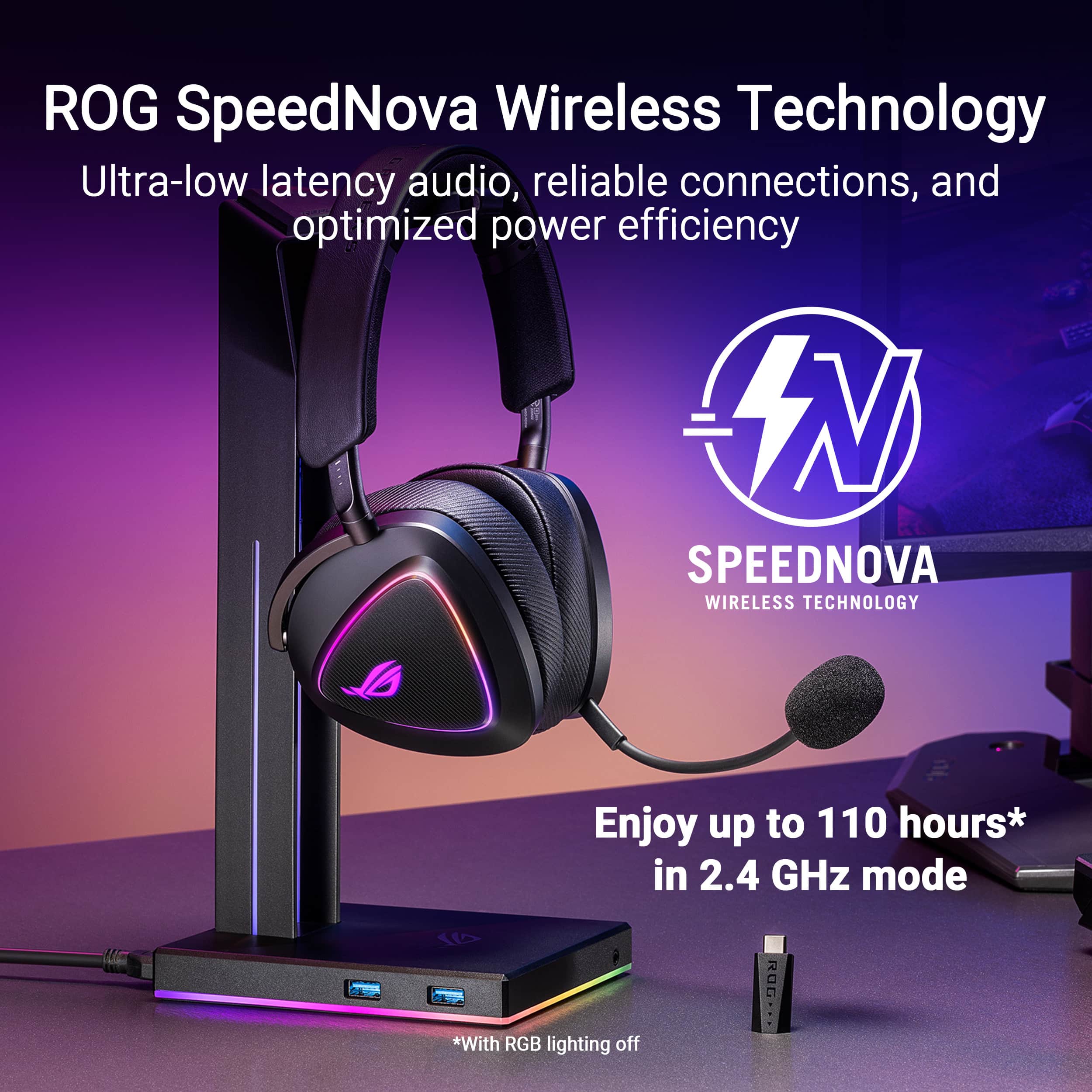 ROG SpeedNova Wireless Technology:
* Ultra-low latency audio
* Reliable connections
* Optimized power efficiency
Enjoy up to 110 hours* in 2.4 GHz mode with RGB lighting off.