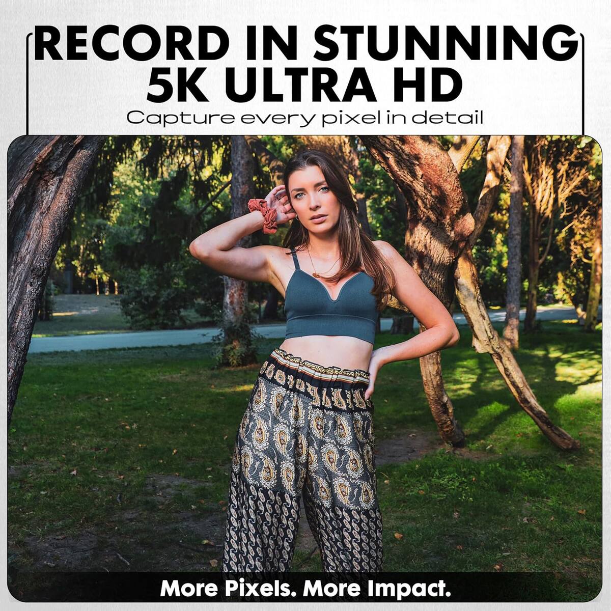 RECORD IN STUNNING 5K ULTRA HD  
Capture every pixel in detail  

More Pixels. More Impact.