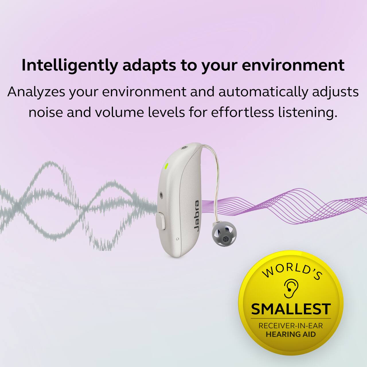 Intelligently adapts to your environment  
Analyzes your environment and automatically adjusts noise and volume levels for effortless listening.

Jabra  
WORLD'S SMALLEST RECEIVER-IN-EAR HEARING AID