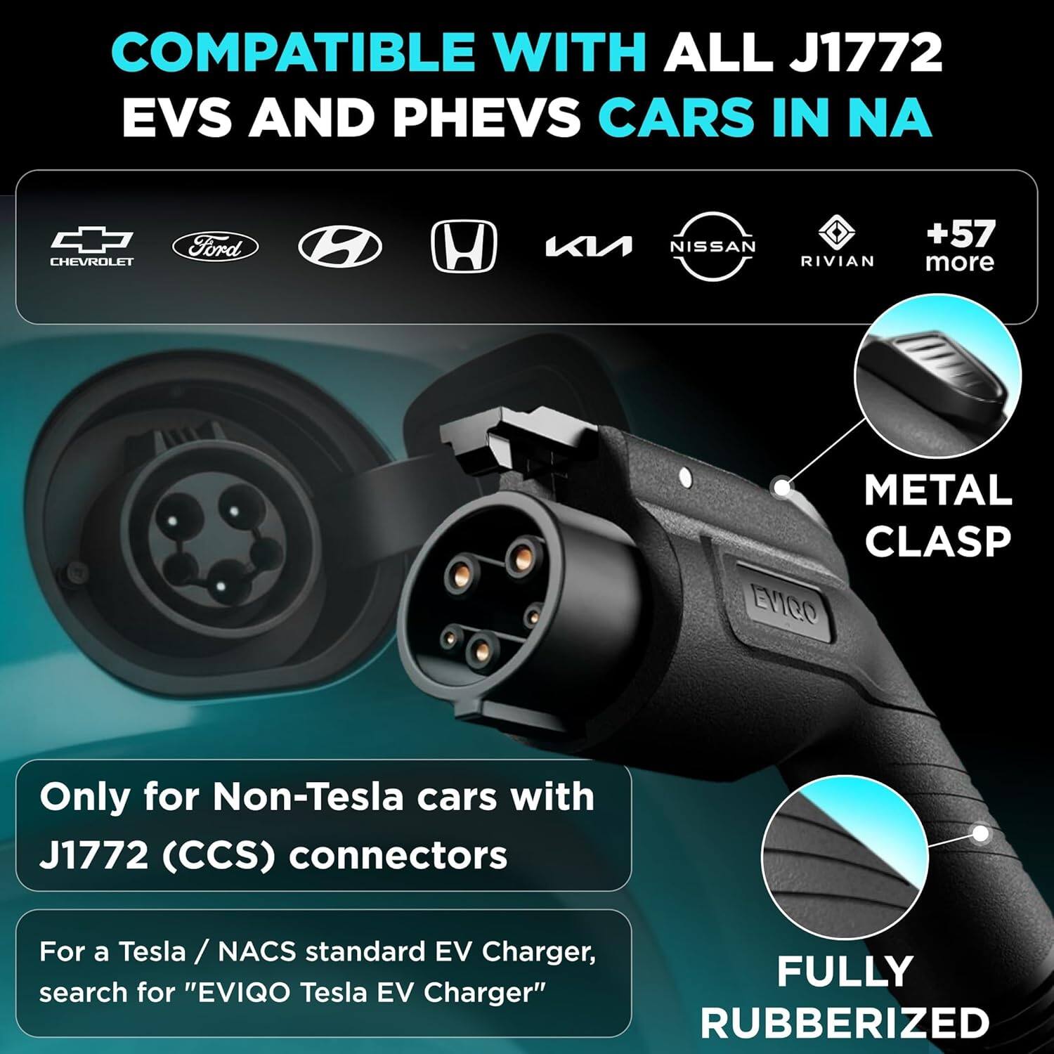 COMPATIBLE WITH ALL J1772 EVS AND PHEVS CARS IN NA

- CHEVROLET
- Ford
- Hyundai
- Honda
- Kia
- NISSAN
- RIVIAN
- +57 more

Only for Non-Tesla cars with J1772 (CCS) connectors

For a Tesla / NACS standard EV Charger, search for "EVIQO Tesla EV Charger"

METAL CLASP

FULLY RUBBERIZED