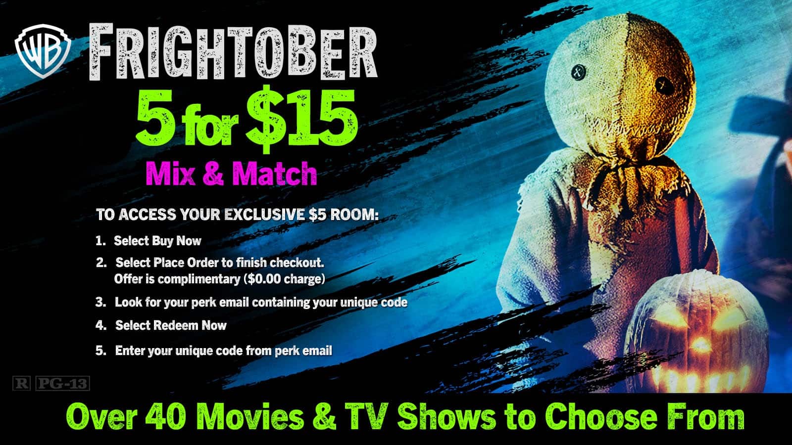 **FRIGHTOBER**  
**5 for $15**  
**Mix & Match**

**TO ACCESS YOUR EXCLUSIVE $5 ROOM:**

1. Select Buy Now
2. Select Place Order to finish checkout. Offer is complimentary ($0.00 charge)
3. Look for your perk email containing your unique code
4. Select Redeem Now
5. Enter your unique code from perk email

**Over 40 Movies & TV Shows to Choose From**

**R PG-13**