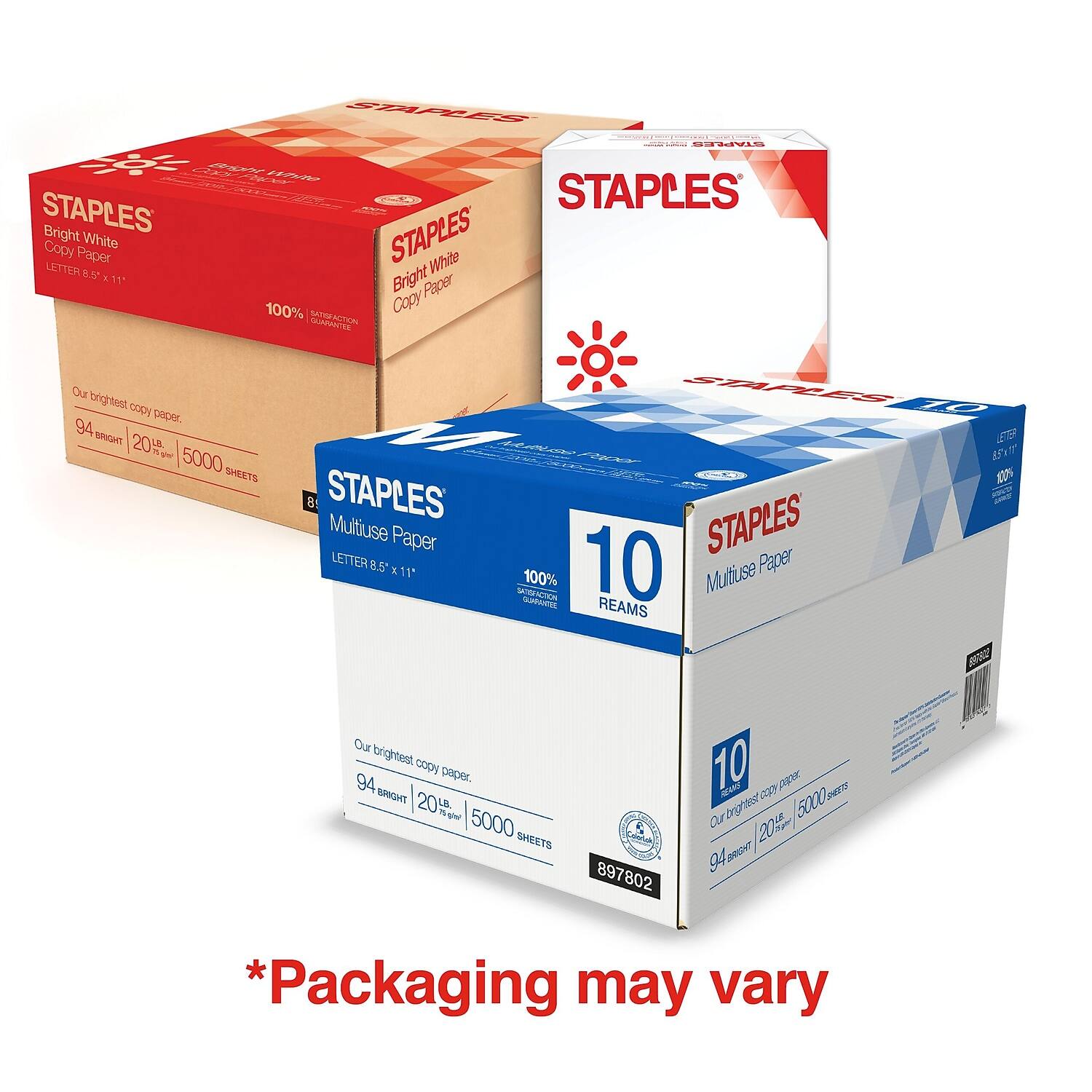 STAPLES  
Bright White Copy Paper  
LETTER 8.5" x 11"  
100% SATURATION GUARANTEE  
Our brightest copy paper.  
94 BRIGHT | 20% MORE WHITE | 5000 SHEETS  

STAPLES  
Multituse Paper  
LETTER 8.5" x 11"  
10 REAMS  
100% SATURATION GUARANTEE  
Our brightest copy paper.  
94 BRIGHT | 20% MORE WHITE | 5000 SHEETS  

*Packaging may vary