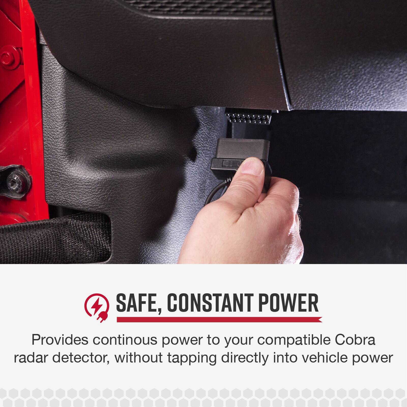 SAFE, CONSTANT POWER  
Provides continuous power to your compatible Cobra radar detector, without tapping directly into vehicle power