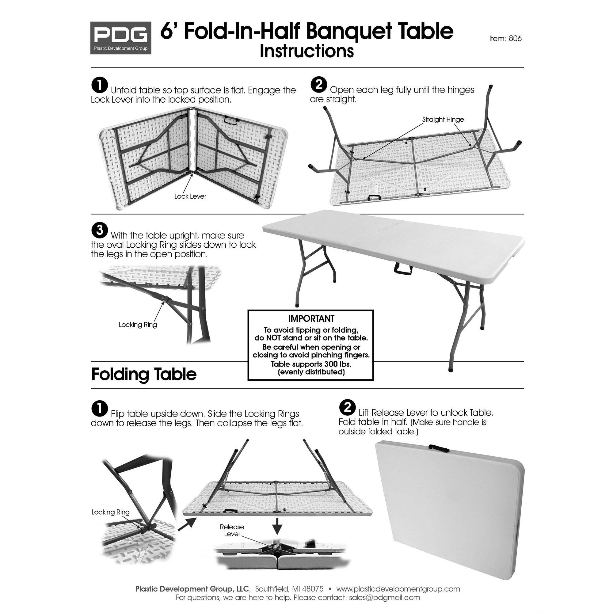 **PDG 6' Fold-In-Half Banquet Table Instructions**

**Item: 806**

1. Unfold table so top surface is flat. Engage the Lock Lever into the locked position.

2. Open each leg fully until the hinges are straight.

3. With the table upright, make sure the oval Locking Ring slides down to lock the legs in the open position.

**IMPORTANT**

To avoid tipping or folding, do NOT stand or sit on the table. Be careful when opening or closing to avoid pinching fingers. Table supports 300 lbs. (evenly distributed).

**Folding Table**

1. Flip table upside down. Slide the Locking Rings down to release the legs. Then collapse the legs flat.

2. Lift Release Lever to unlock Table. Fold table in half. (Make sure handle is outside folded table.)

**Plastic Development Group, LLC, Southfield, MI 48075**

For questions, we are here to help. Please contact sales@pdgmail.com

www.plasticdevelopmentgroup.com

8075 • www.plasticdevelopmentgroup.com

Please contact: sales@pdgmail.com