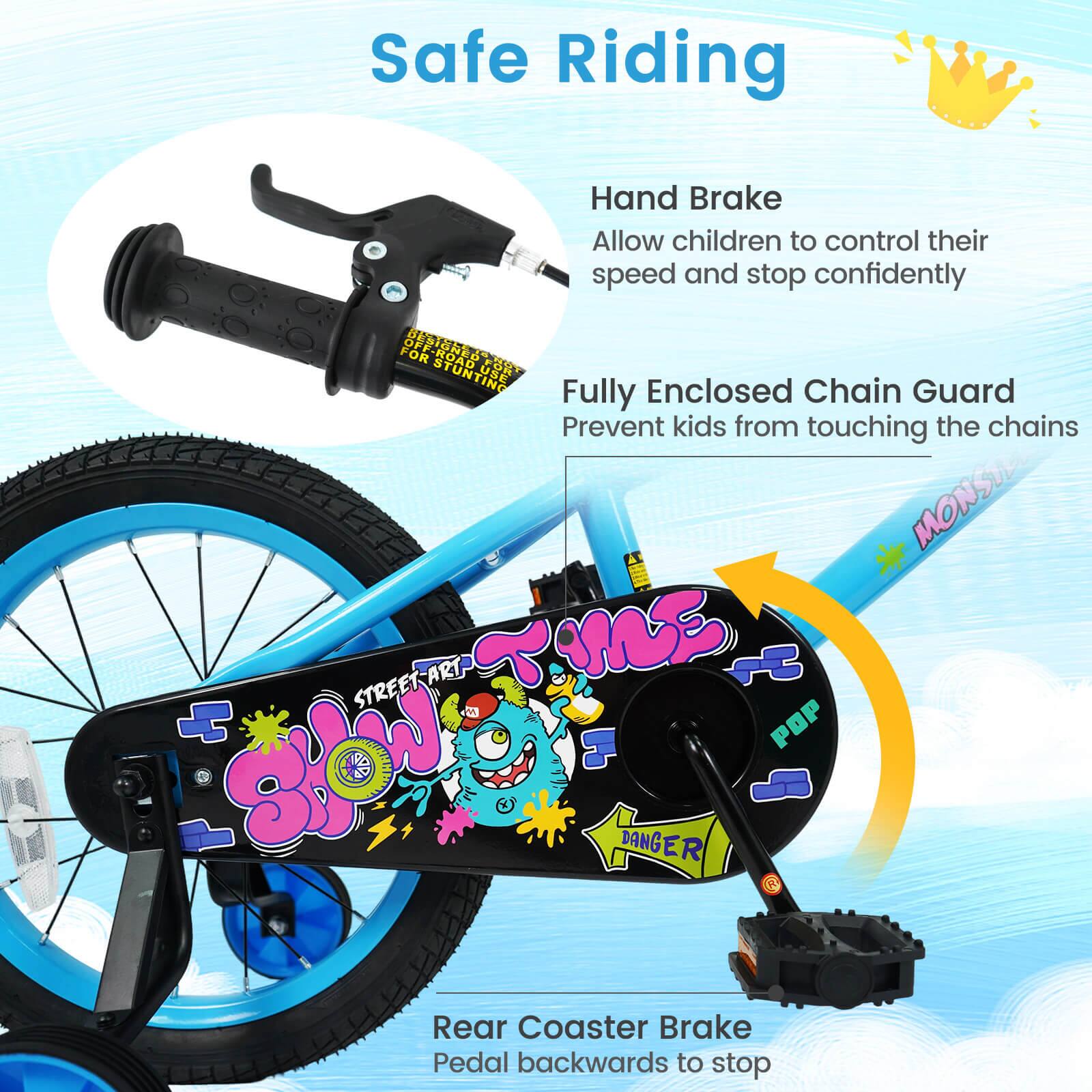 Safe Riding

Hand Brake
Allow children to control their speed and stop confidently

Fully Enclosed Chain Guard
Prevent kids from touching the chains

Rear Coaster Brake
Pedal backwards to stop