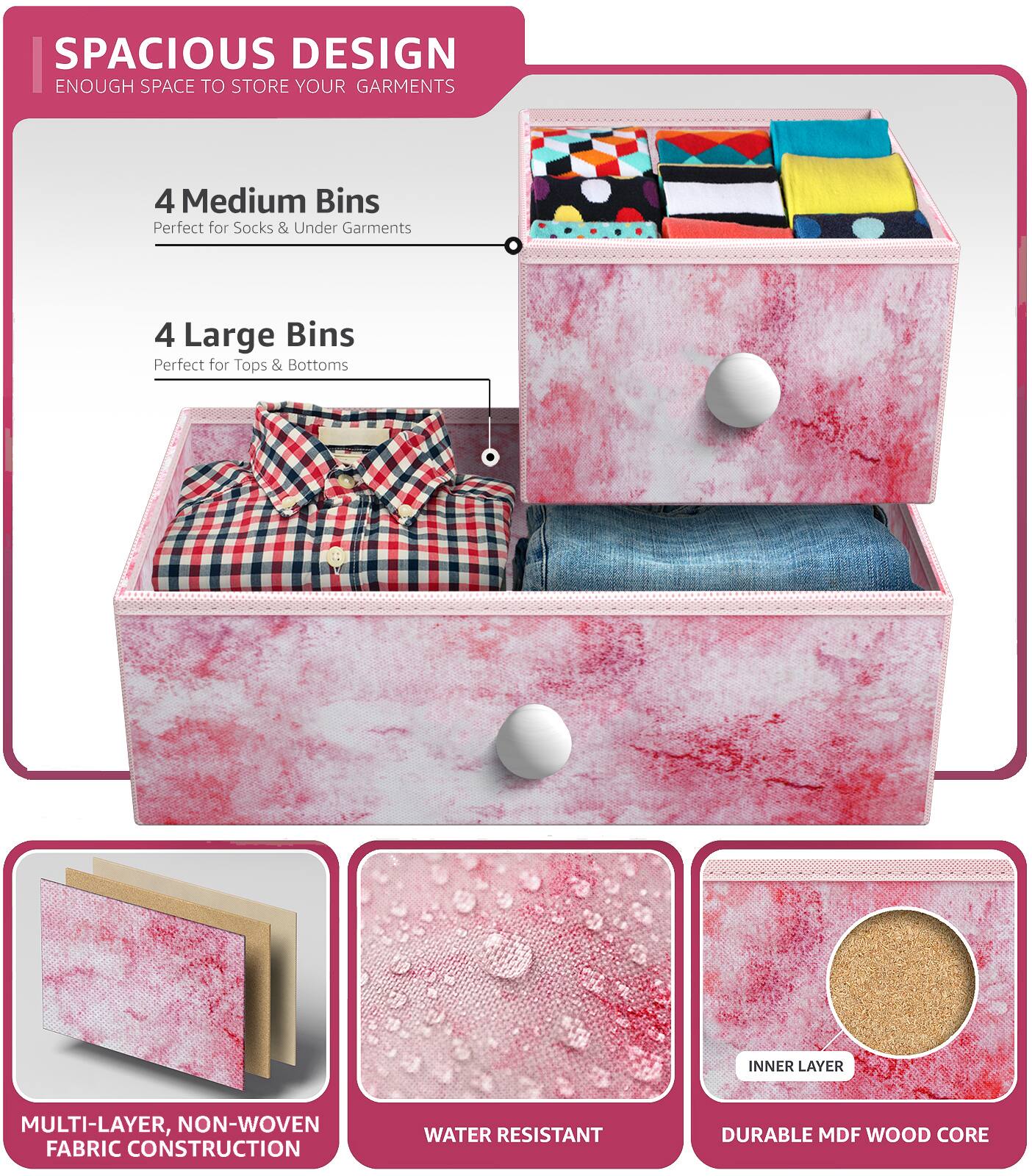 SPACIOUS DESIGN  
ENOUGH SPACE TO STORE YOUR GARMENTS  

4 Medium Bins  
Perfect for Socks & Under Garments  

4 Large Bins  
Perfect for Tops & Bottoms  

MULTI-LAYER, NON-WOVEN FABRIC CONSTRUCTION  
WATER RESISTANT  
DURABLE MDF WOOD CORE