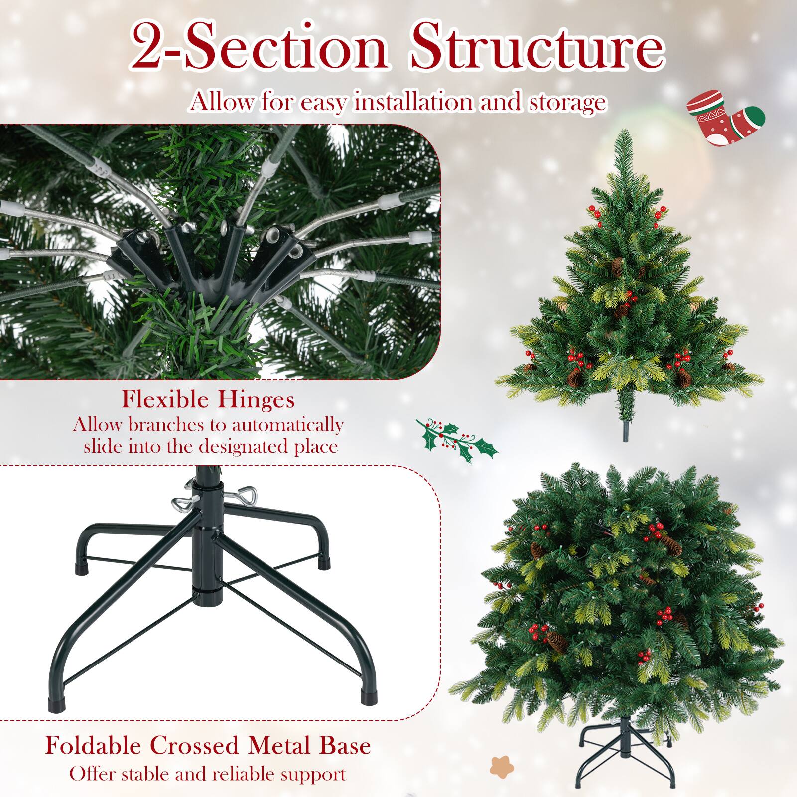 2-Section Structure  
Allow for easy installation and storage  

Flexible Hinges  
Allow branches to automatically slide into the designated place  

Foldable Crossed Metal Base  
Offer stable and reliable support