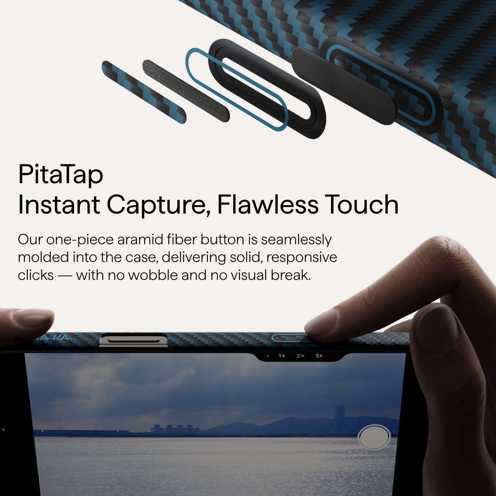 PitaTap  
Instant Capture, Flawless Touch  

Our one-piece aramid fiber button is seamlessly molded into the case, delivering solid, responsive clicks — with no wobble and no visual break.