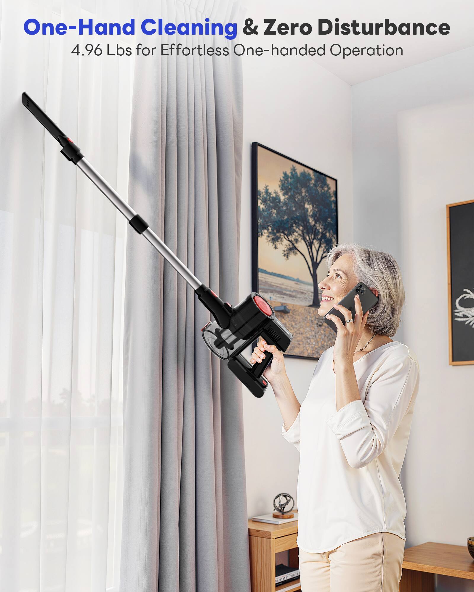 One-Hand Cleaning & Zero Disturbance  
4.96 Lbs for Effortless One-handed Operation