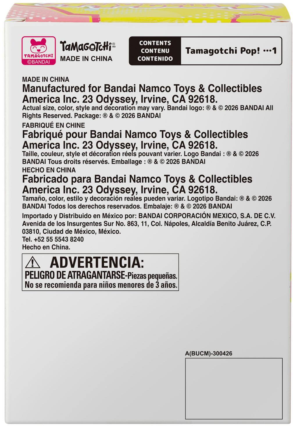 CONTENTS  
TaMaGOTcHi MO  
CONTENU  
Tamagotchi Pop! ...1  
TAMAGOTCHI MADE IN CHINA  
CONTENIDO  

MADE IN CHINA  
Manufactured for Bandai Namco Toys & Collectibles America Inc. 23 Odyssey, Irvine, CA 92618.  
Actual size, color, style and decoration may vary. Bandai logo: ® & © 2026 BANDAI All Rights Reserved. Package: ® & © 2026 BANDAI  

FABRIQUÉ EN CHINE  
Fabriqué pour Bandai Namco Toys & Collectibles America Inc. 23 Odyssey, Irvine, CA 92618.  
Taille, couleur, style et décoration réels pouvant varier. Logo Bandai: ® & © 2026 BANDAI Tous droits réservés. Emballage: ® & © 2026 BANDAI  

HECHO EN CHINA  
Fabricado para Bandai Namco Toys & Collectibles America Inc. 23 Odyssey, Irvine, CA 92618.  
Tamaño, color, estilo y decor