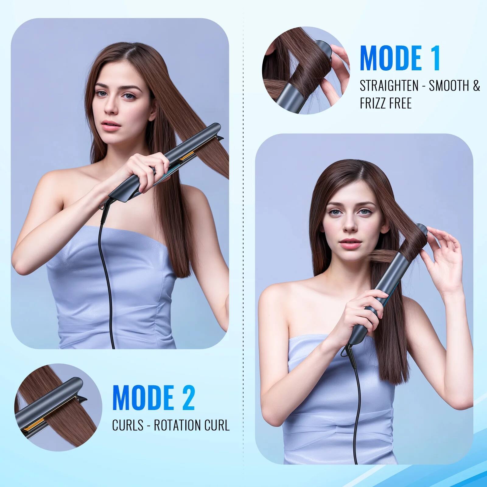 MODE 1  
STRAIGHTEN - SMOOTH & FRIZZ FREE  

MODE 2  
CURLS - ROTATION CURL