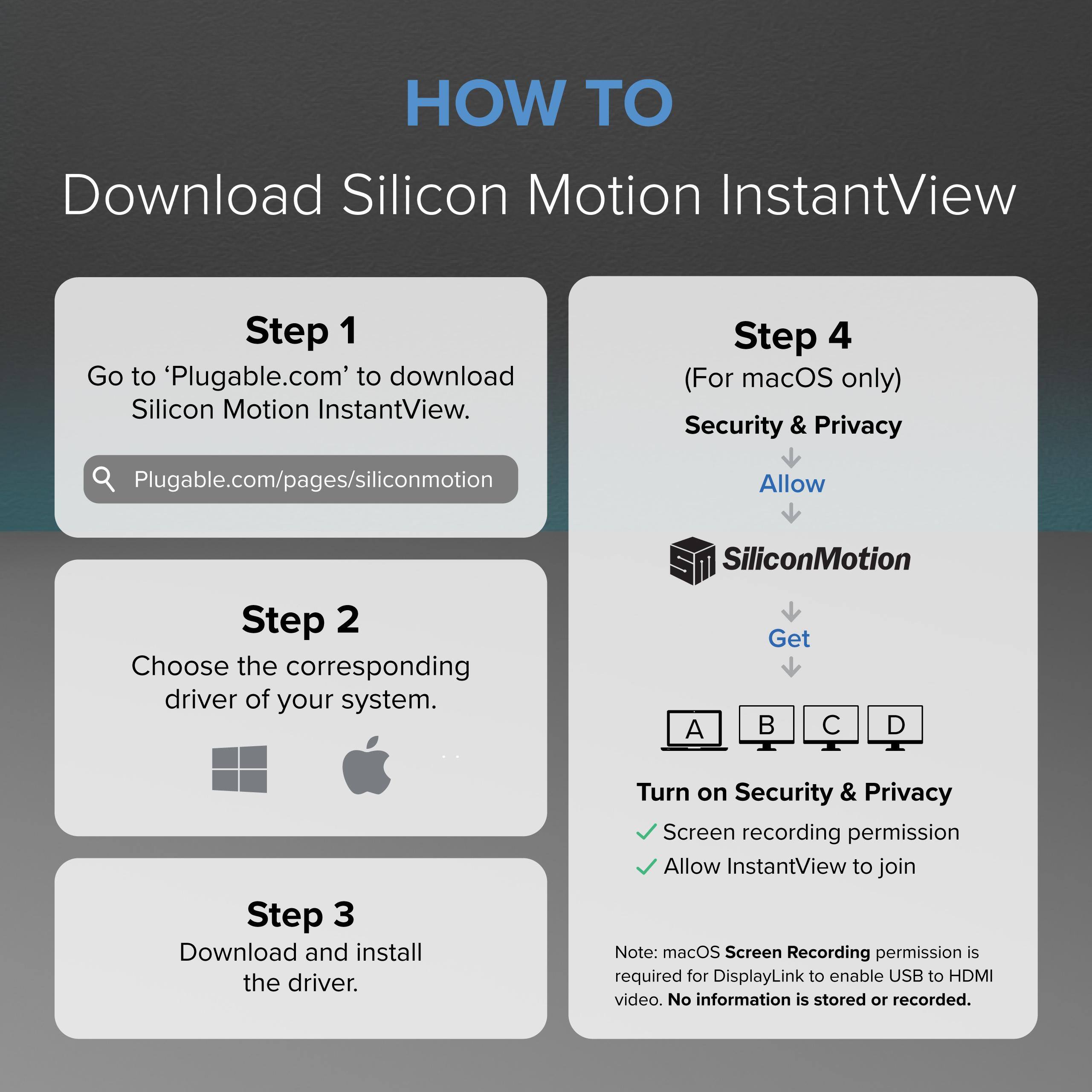 HOW TO Download Silicon Motion InstantView

Step 1: Go to 'Plugable.com' to download Silicon Motion InstantView.
Plugable.com/pages/siliconmotion

Step 2: Choose the corresponding driver of your system.
A B C D

Step 3: Download and install the driver.

Step 4 (For macOS only):
- Security & Privacy
- Allow SiliconMotion
- Get

Turn on Security & Privacy
- Screen recording permission
- Allow InstantView to join

Note: macOS Screen Recording permission is required for DisplayLink to enable USB to HDMI video. No information is stored or recorded.