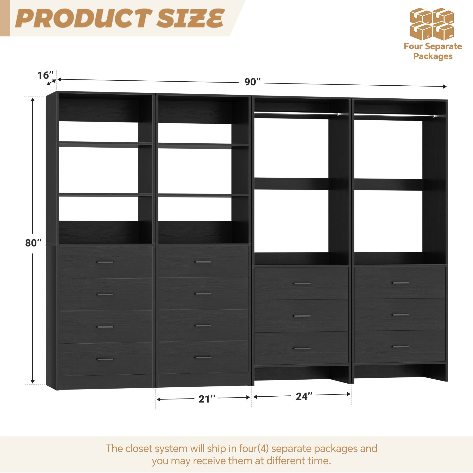 PRODUCT SIZE

Four Separate Packages

16" 90" 80" 21" 24"

The closet system will ship in four(4) separate packages and you may receive them at different time.
