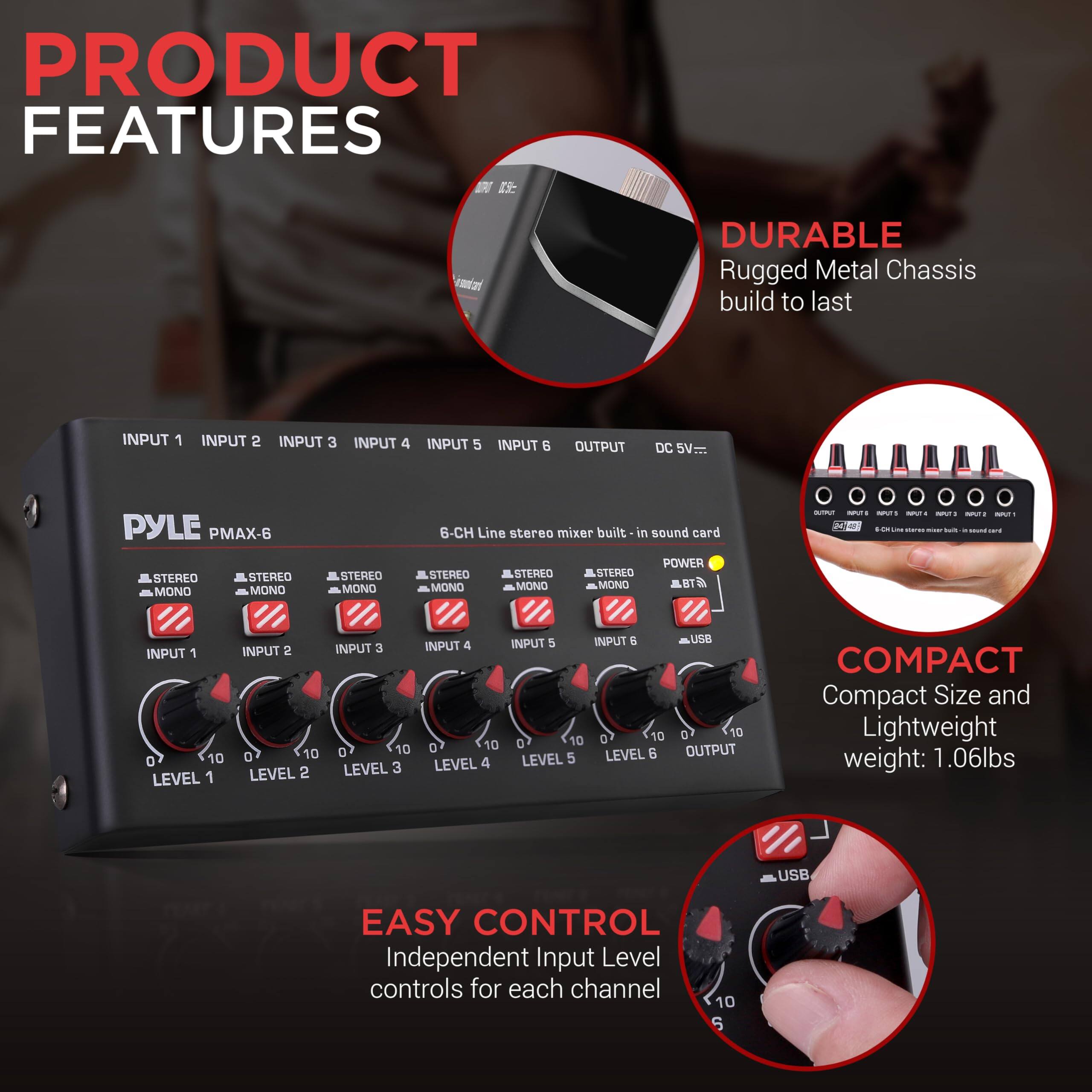 PRODUCT FEATURES

- DURABLE
  - Rugged Metal Chassis build to last

- COMPACT
  - Compact Size and Lightweight
  - Weight: 1.06lbs

- EASY CONTROL
  - Independent Input Level controls for each channel

INPUT 1 INPUT 2 INPUT 3 INPUT 4 INPUT 5 INPUT 6 OUTPUT DC SV

PYLE PMAX-6

6-CH Line stereo mixer built-in sound card

STEREO MONO STEREO MONO STEREO MONO STEREO MONO STEREO MONO

LEVEL 1 LEVEL 2 LEVEL 3 LEVEL 4 LEVEL 5 LEVEL 6

POWER BT USB