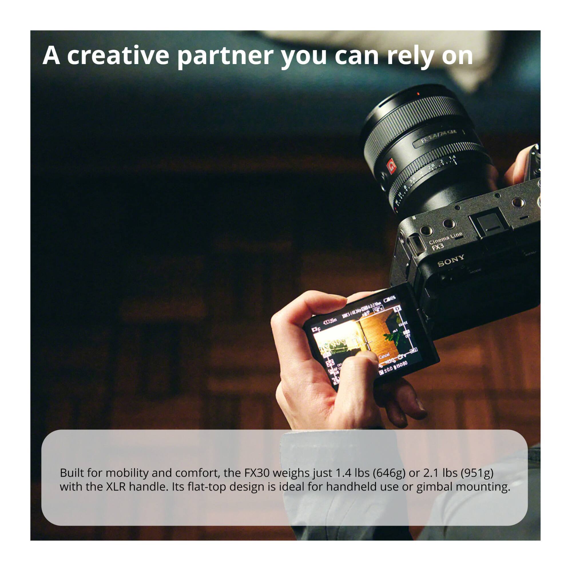 A creative partner you can rely on

Built for mobility and comfort, the FX30 weighs just 1.4 lbs (646g) or 2.1 lbs (951g) with the XLR handle. Its flat-top design is ideal for handheld use or gimbal mounting.