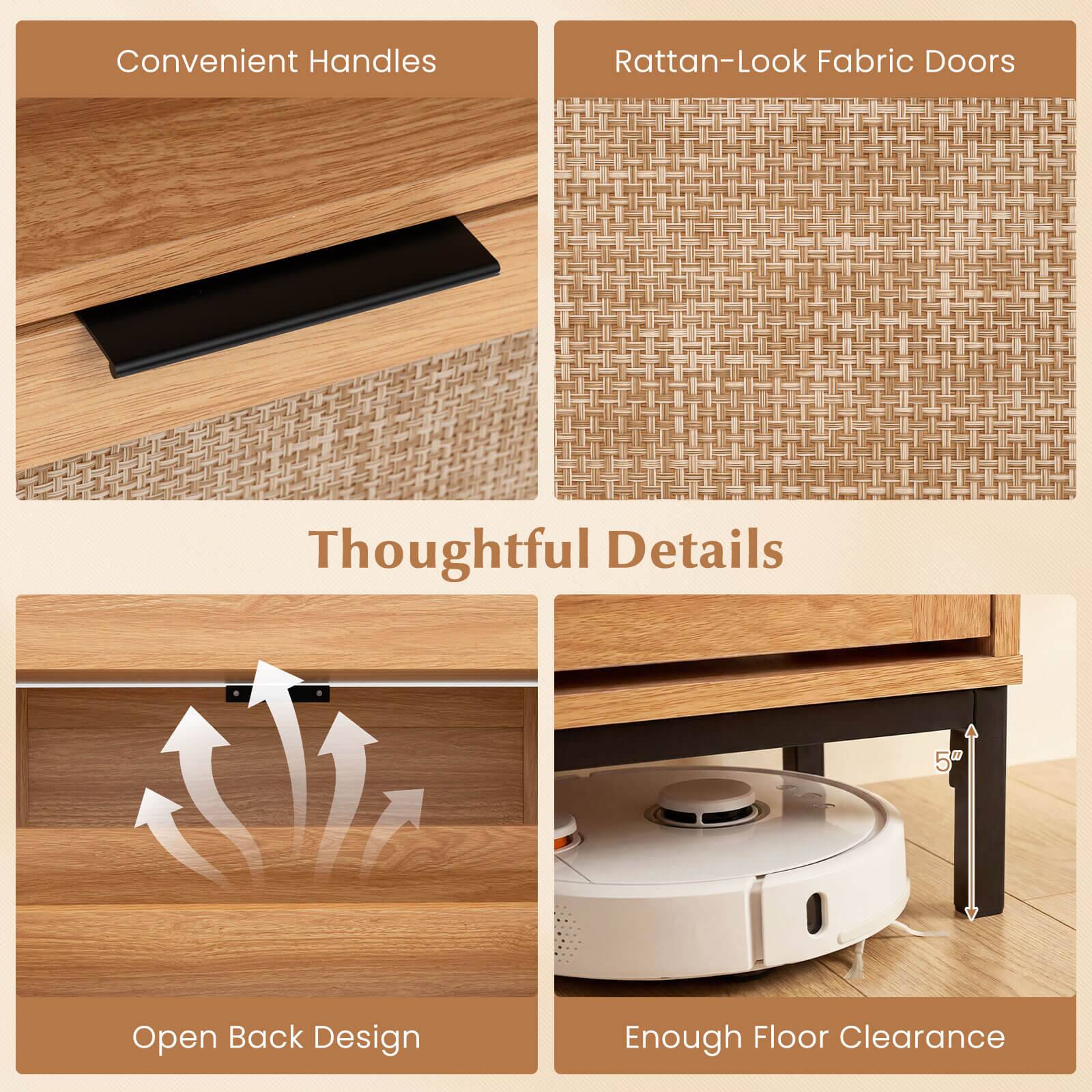 Convenient Handles  
Rattan-Look Fabric Doors  
Thoughtful Details  
Open Back Design  
Enough Floor Clearance