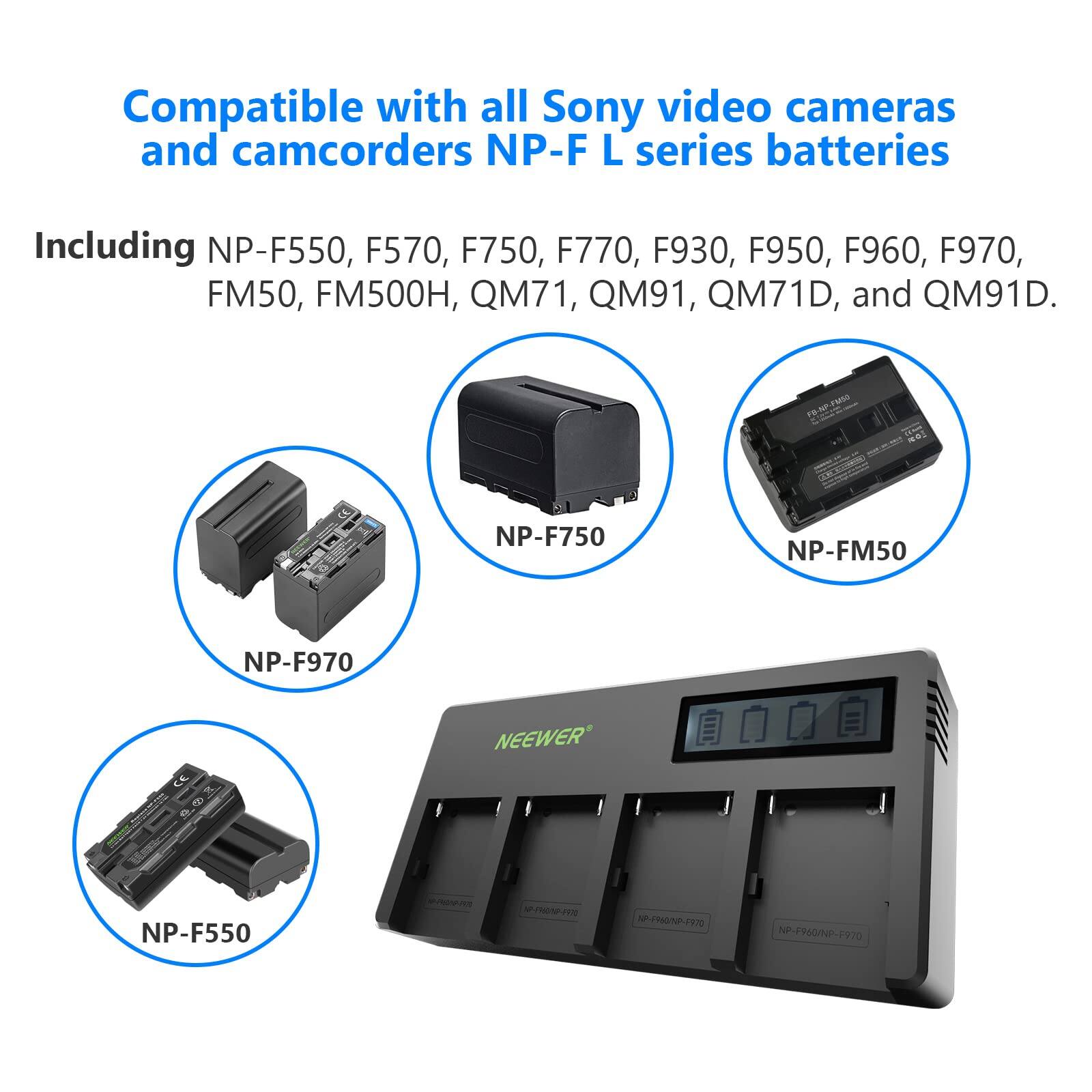 Compatible with all Sony video cameras and camcorders NP-F L series batteries  
Including NP-F550, F570, F750, F770, F930, F950, F960, F970, FM50, FM500H, QM71, QM91, QM71D, and QM91D.  

NP-F550  
NP-F750  
NP-F770  
NP-F930  
NP-F950  
NP-F960  
NP-F970  
NP-FM50  
NP-FM500H  
QM71  
QM91  
QM71D  
QM91D