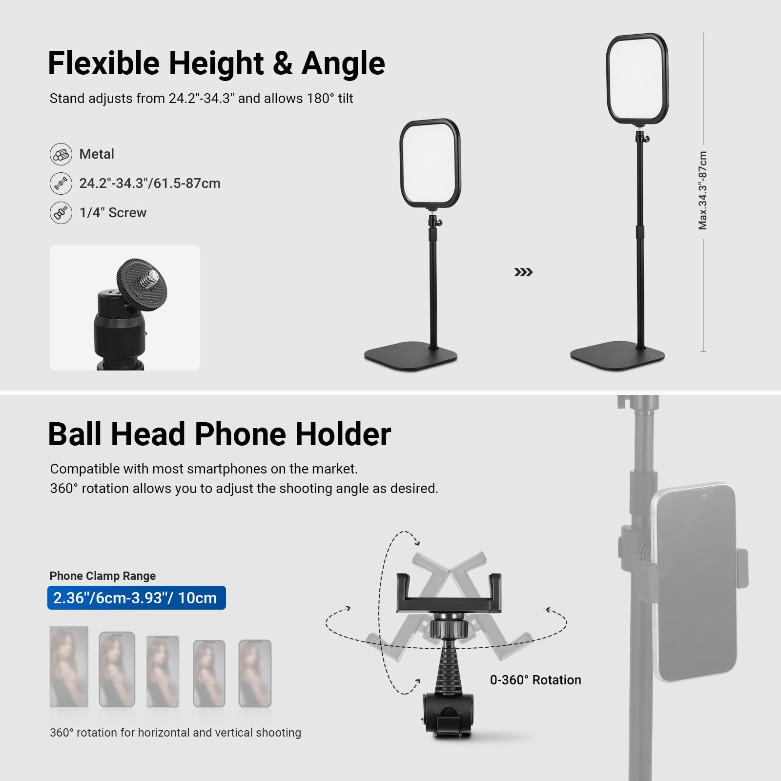 Flexible Height & Angle Stand adjusts from 24.2"-34.3" and allows 180° tilt.  
- Metal  
- 24.2"-34.3"/61.5-87cm  
- 1/4" Screw  

Ball Head Phone Holder  
- Compatible with most smartphones on the market.  
- 360° rotation allows you to adjust the shooting angle as desired.  
- Phone Clamp Range: 2.36"/6cm-3.93"/10cm  
- 0-360° Rotation for horizontal and vertical shooting