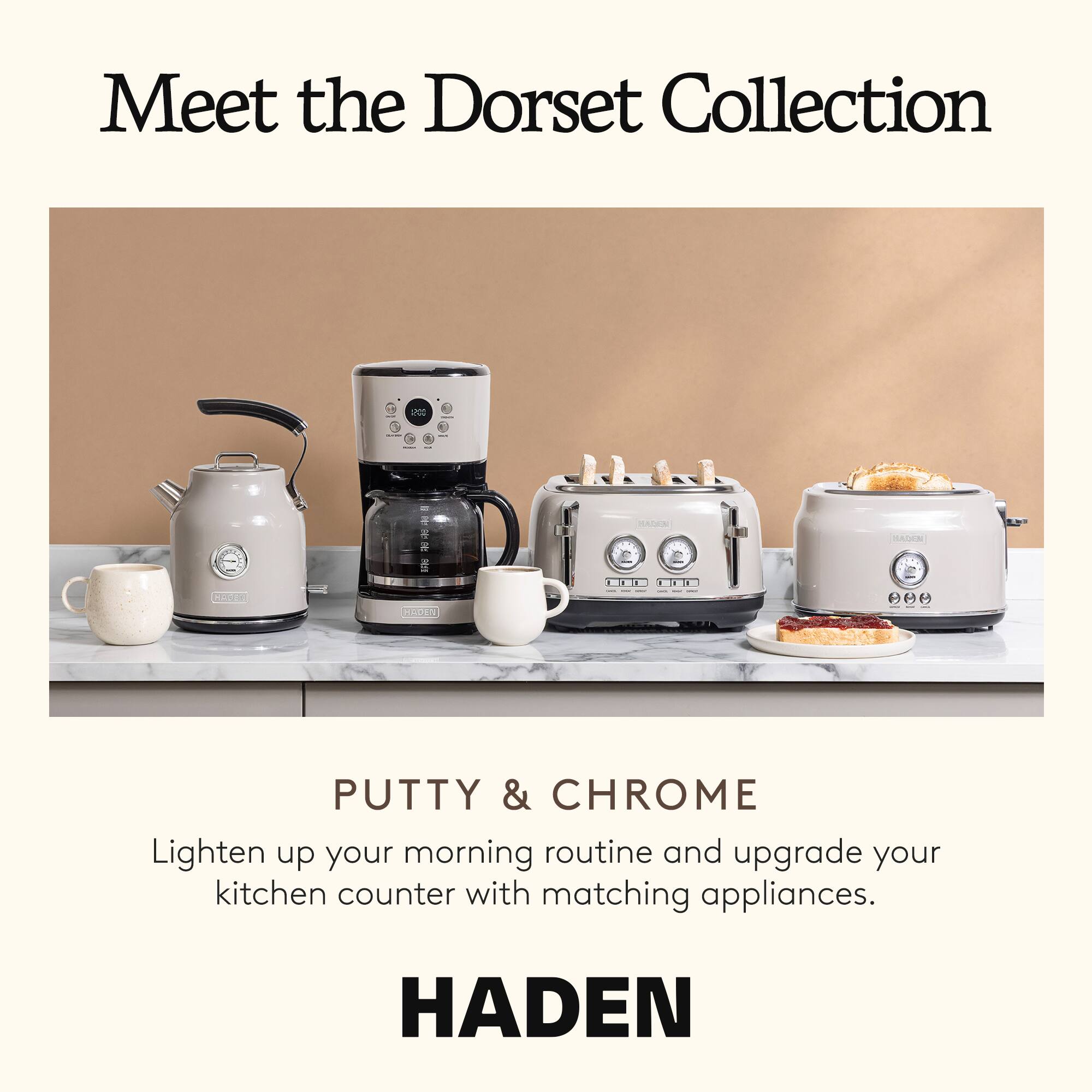 Meet the Dorset Collection

PUTTY & CHROME

Lighten up your morning routine and upgrade your kitchen counter with matching appliances.

HADEN