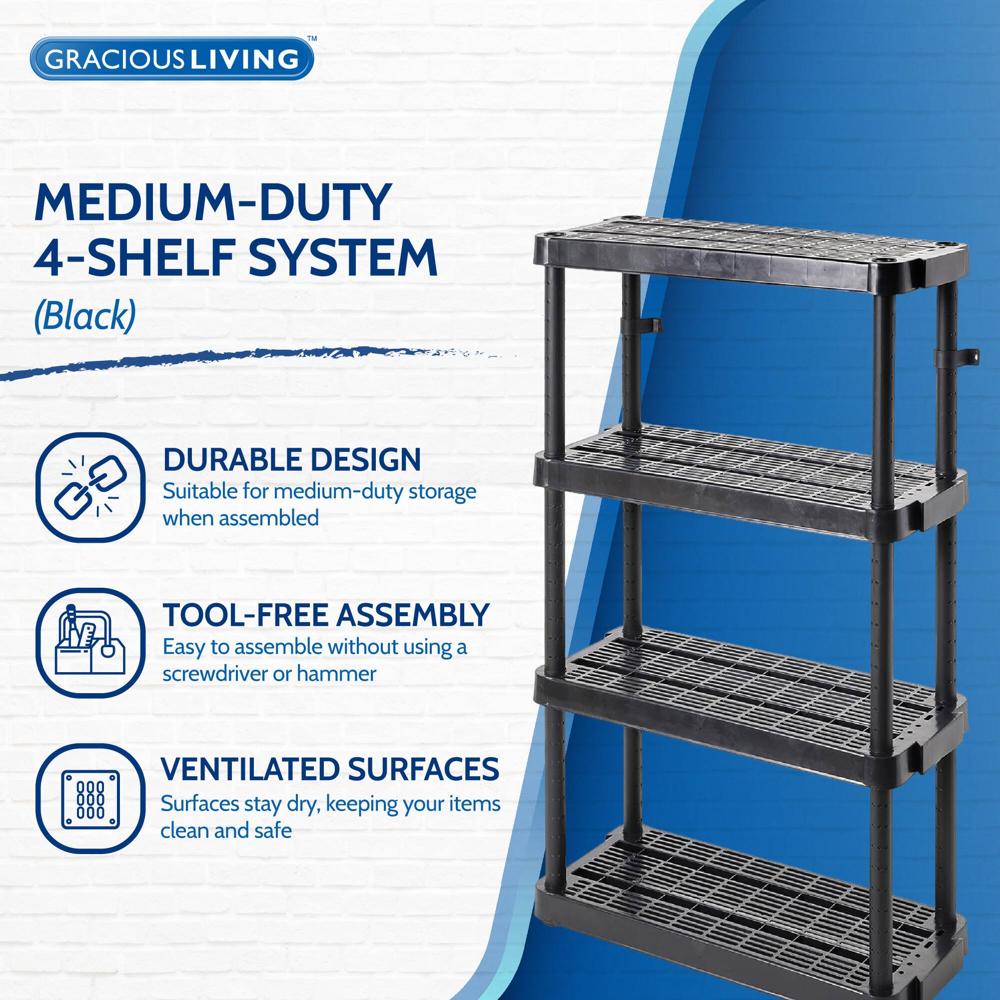 GRACIOUS LIVING  
MEDIUM-DUTY 4-SHELF SYSTEM (Black)  

DURABLE DESIGN  
Suitable for medium-duty storage when assembled  

TOOL-FREE ASSEMBLY  
Easy to assemble without using a screwdriver or hammer  

VENTILATED SURFACES  
Surfaces stay dry, keeping your items clean and safe