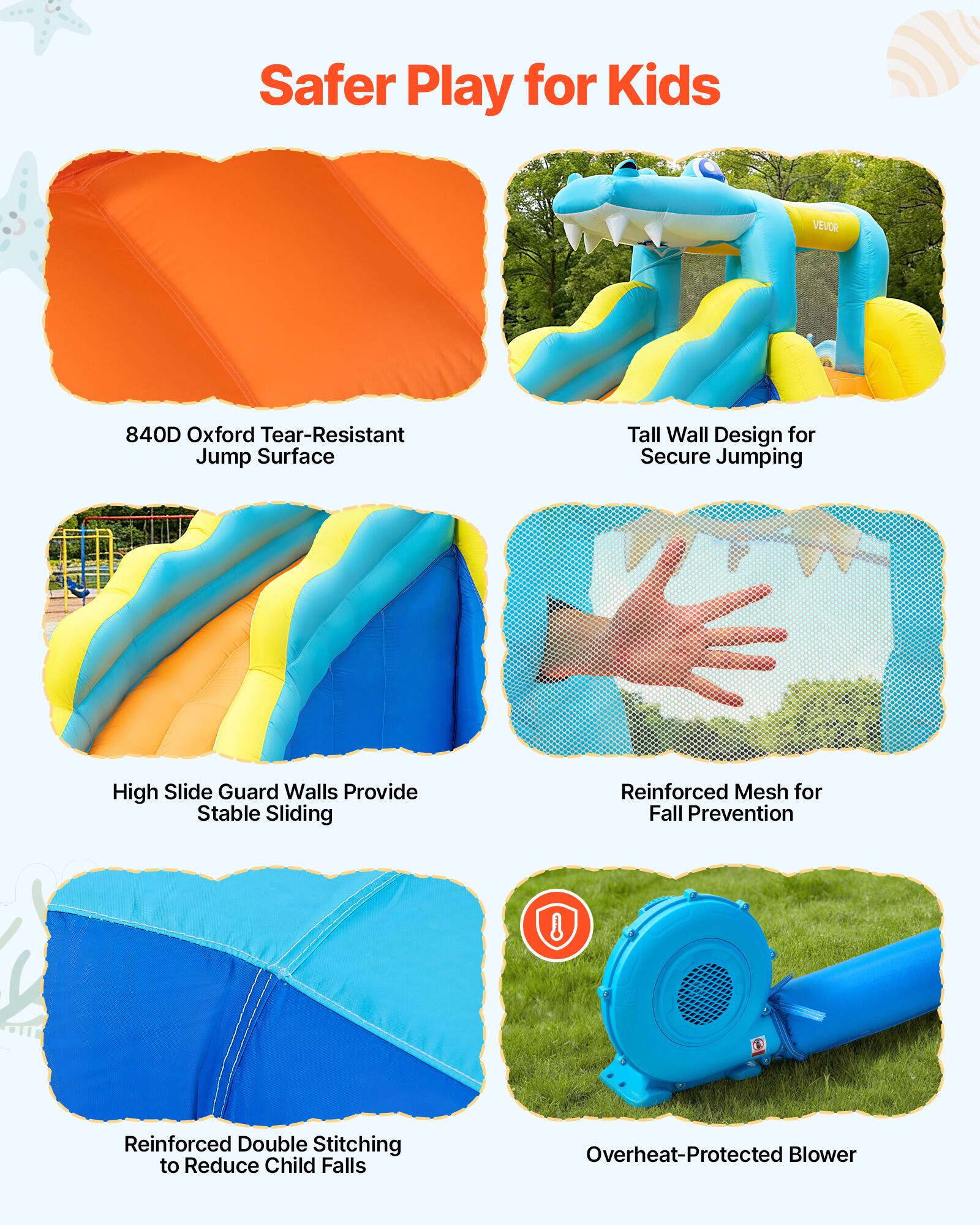Safer Play for Kids

- 840D Oxford Tear-Resistant Jump Surface
- Tall Wall Design for Secure Jumping
- High Slide Guard Walls Provide Stable Sliding
- Reinforced Mesh for Fall Prevention
- Reinforced Double Stitching to Reduce Child Falls
- Overheat-Protected Blower