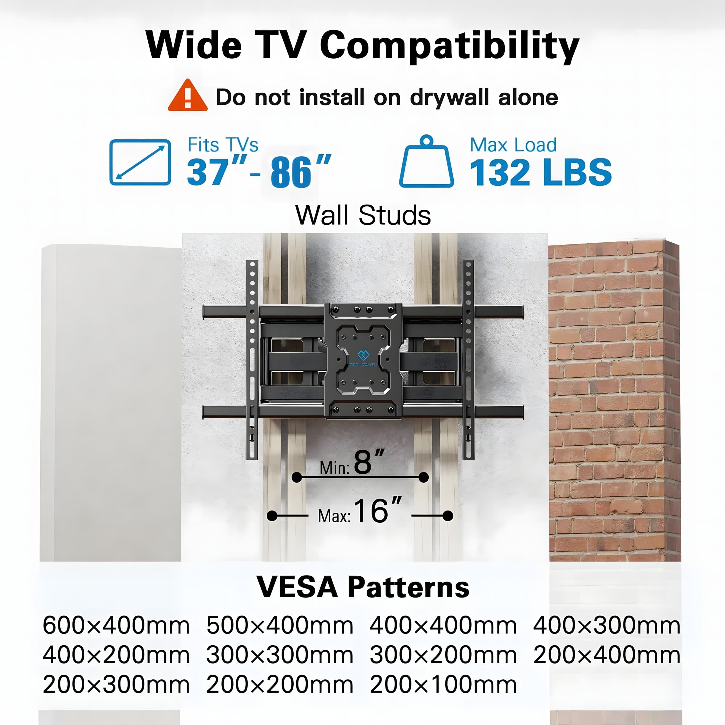 Wide TV Compatibility
Do not install on drywall alone
Fits TVs 37" - 86"
Max Load 132 LBS
Wall Studs - Min: 8" Max: 16"
VESA Patterns
600x400mm
500x400mm
400x400mm
400x300mm
400x200mm
300x300mm
300x200mm
200x400mm
200x300mm
200x200mm
200x100mm