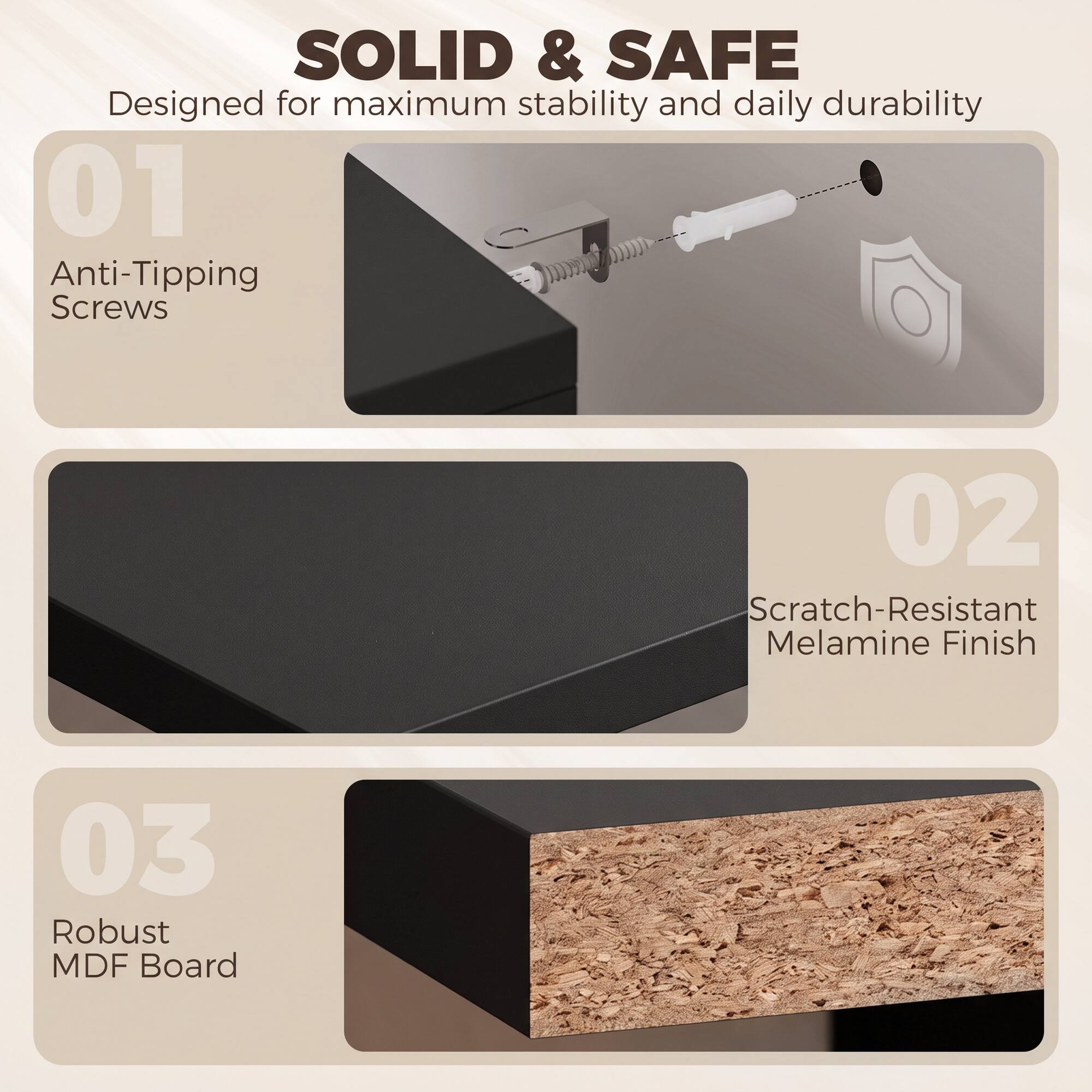 SOLID & SAFE  
Designed for maximum stability and daily durability

01 Anti-Tipping Screws

02 Scratch-Resistant Melamine Finish

03 Robust MDF Board