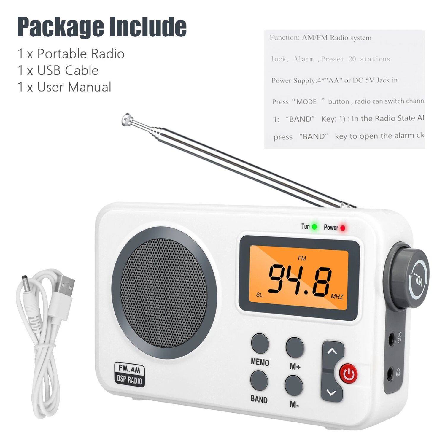 Package Include:
1 x Portable Radio
1 x USB Cable
1 x User Manual

Function: AM/FM Radio system
lock, Alarm, Preset 20 stations
Power Supply: 4*AA" or DC 5V Jack in
Press "MODE" button; radio can switch chan
1: "BAND" Key: 1): In the Radio State Al
press "BAND" key to open the alarm cl

Tun Power FM SL. 94.8 MHZ nor 9 FM.AM DSP RADIO MEMO M+ BAND M-