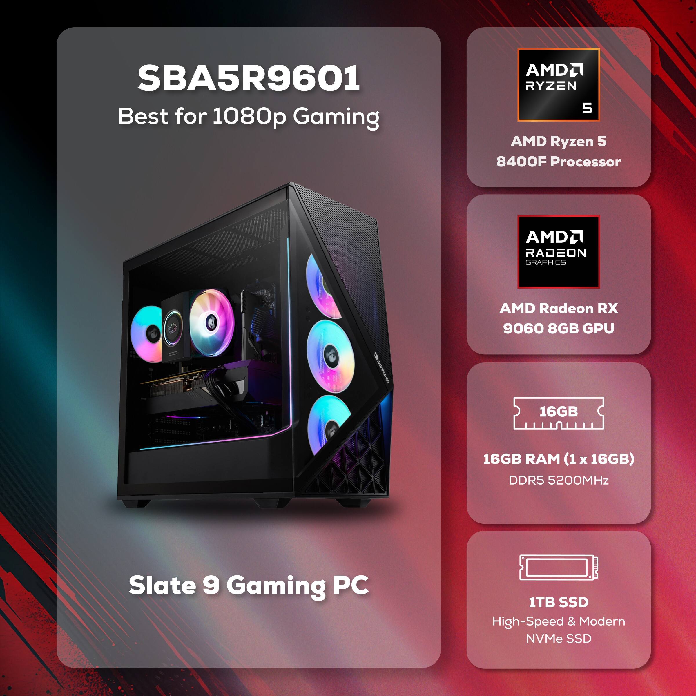 SBA5R9601 Best for 1080p Gaming

AMD Ryzen 5 8400F Processor

AMD Radeon RX 9060 8GB GPU

16GB RAM (1 x 16GB) DDR5 5200MHz

1TB SSD High-Speed & Modern NVMe SSD

Slate 9 Gaming PC