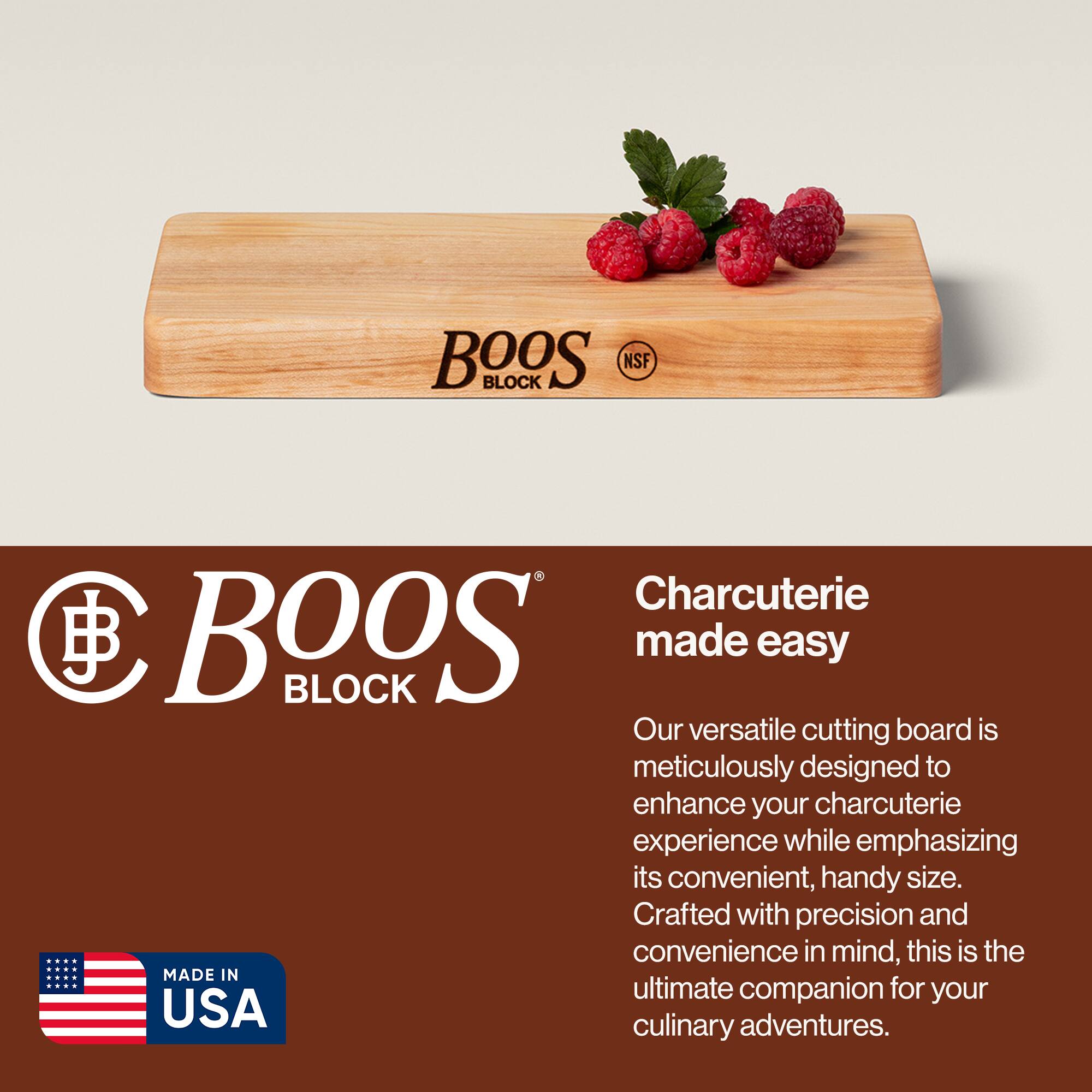 BOOS BLOCK NSF  
Charcuterie made easy  

Our versatile cutting board is meticulously designed to enhance your charcuterie experience while emphasizing its convenient, handy size. Crafted with precision and convenience in mind, this is the ultimate companion for your culinary adventures.  

MADE IN USA