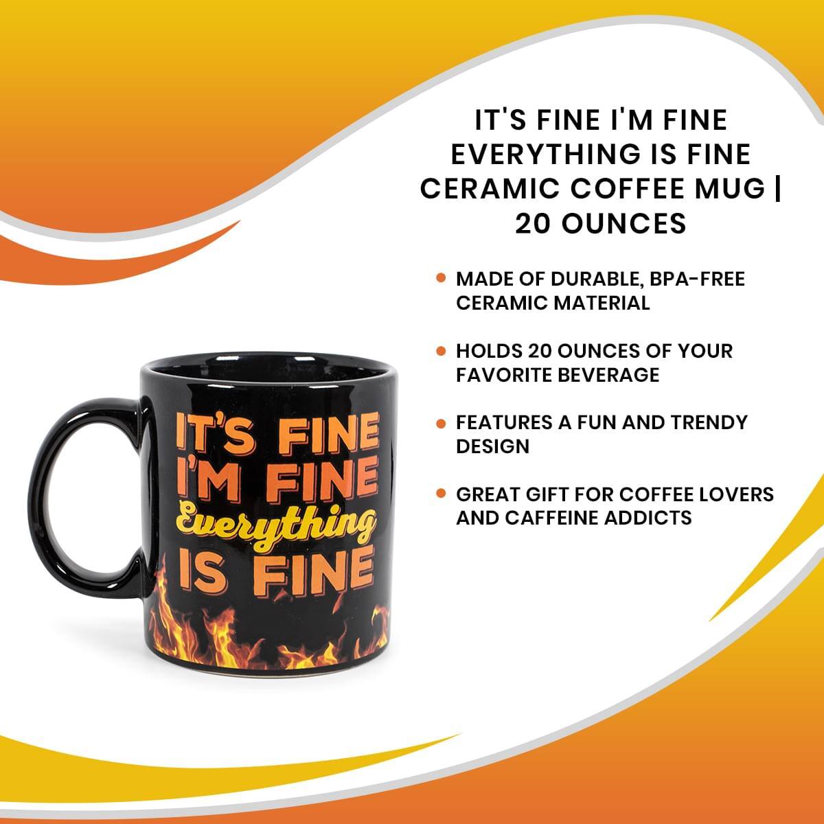 IT'S FINE I'M FINE  
EVERYTHING IS FINE  
CERAMIC COFFEE MUG | 20 OUNCES  

- MADE OF DURABLE, BPA-FREE CERAMIC MATERIAL  
- HOLDS 20 OUNCES OF YOUR FAVORITE BEVERAGE  
- FEATURES A FUN AND TRENDY DESIGN  
- GREAT GIFT FOR COFFEE LOVERS AND CAFFEINE ADDICTS  

IT'S FINE  
I'M FINE  
Everything IS FINE
