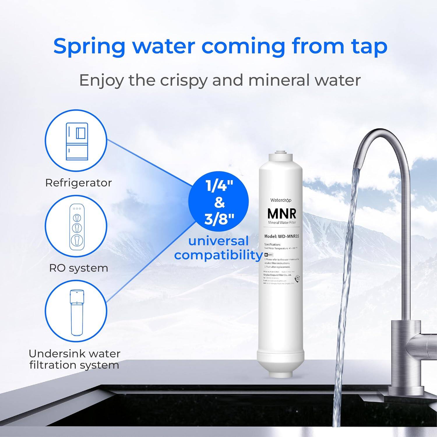 Spring water coming from tap  
Enjoy the crispy and mineral water  

Refrigerator  
RO system  
1/4" & 3/8"  
Waterdrop MNR  
Model: WD-MNRS  
universal compatibility  

Undersink water filtration system