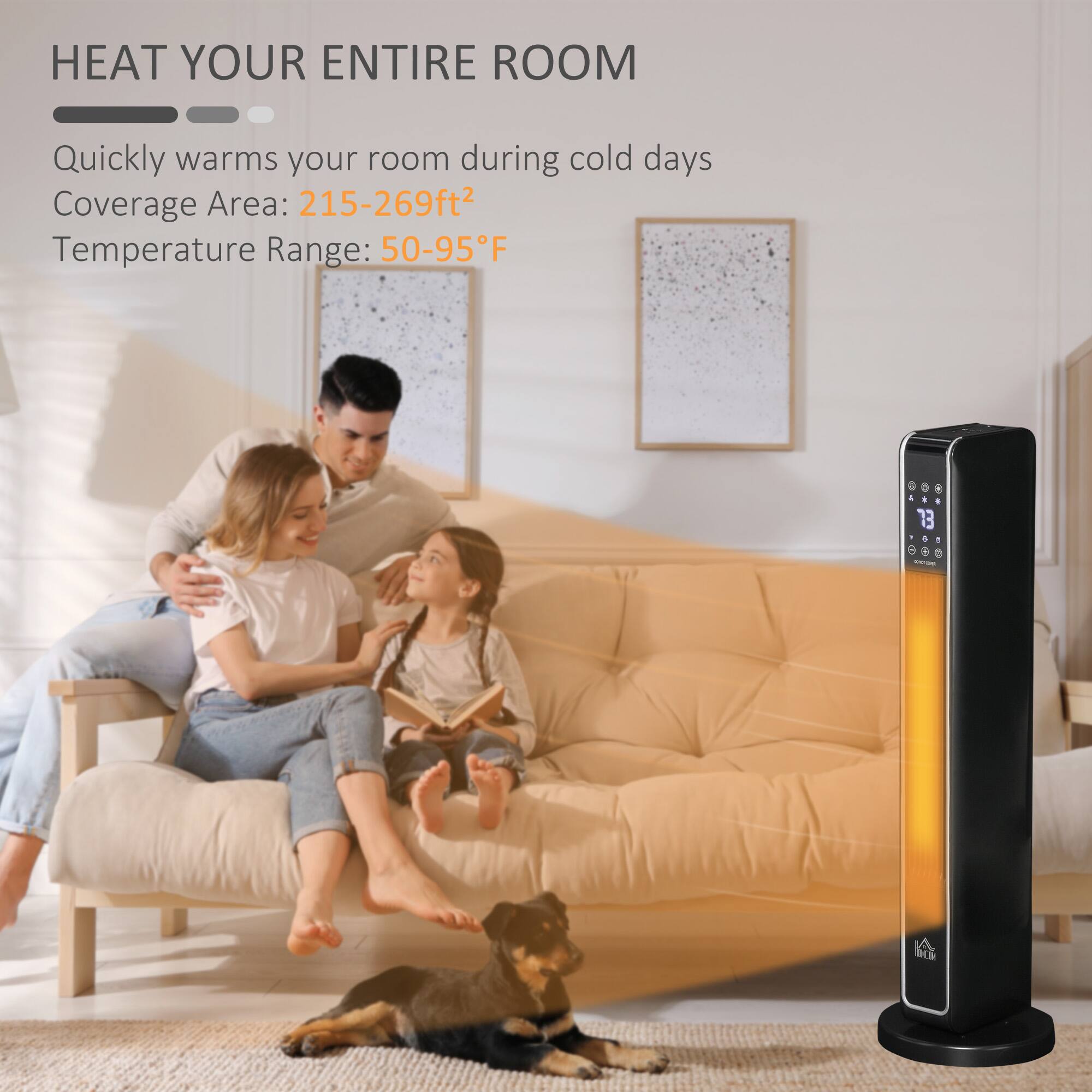 HEAT YOUR ENTIRE ROOM

Quickly warms your room during cold days

Coverage Area: 215-269ft²

Temperature Range: 50-95°F