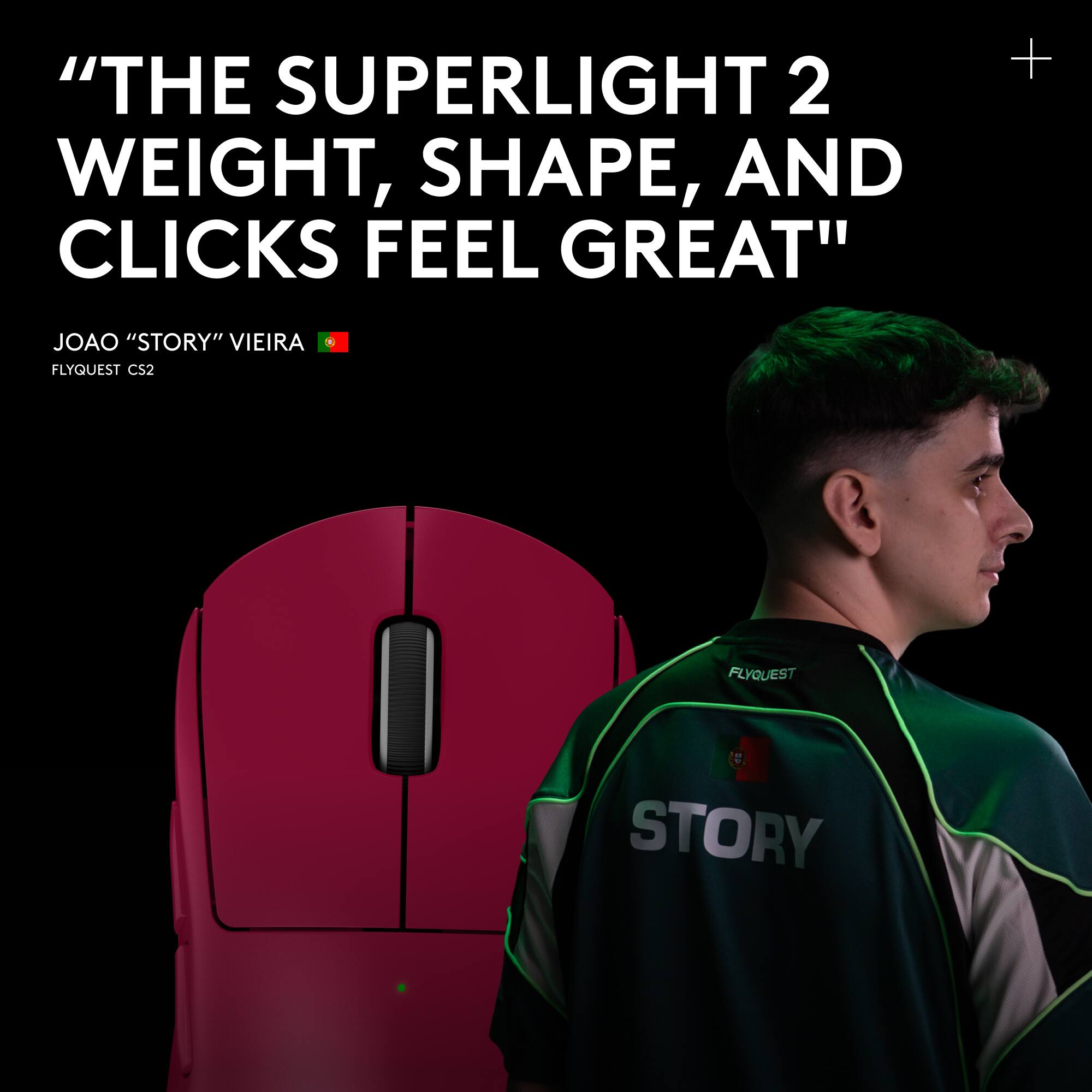 "THE SUPERLIGHT 2 WEIGHT, SHAPE, AND CLICKS FEEL GREAT"  
JOAO "STORY" VIEIRA  
FLYQUEST CS2