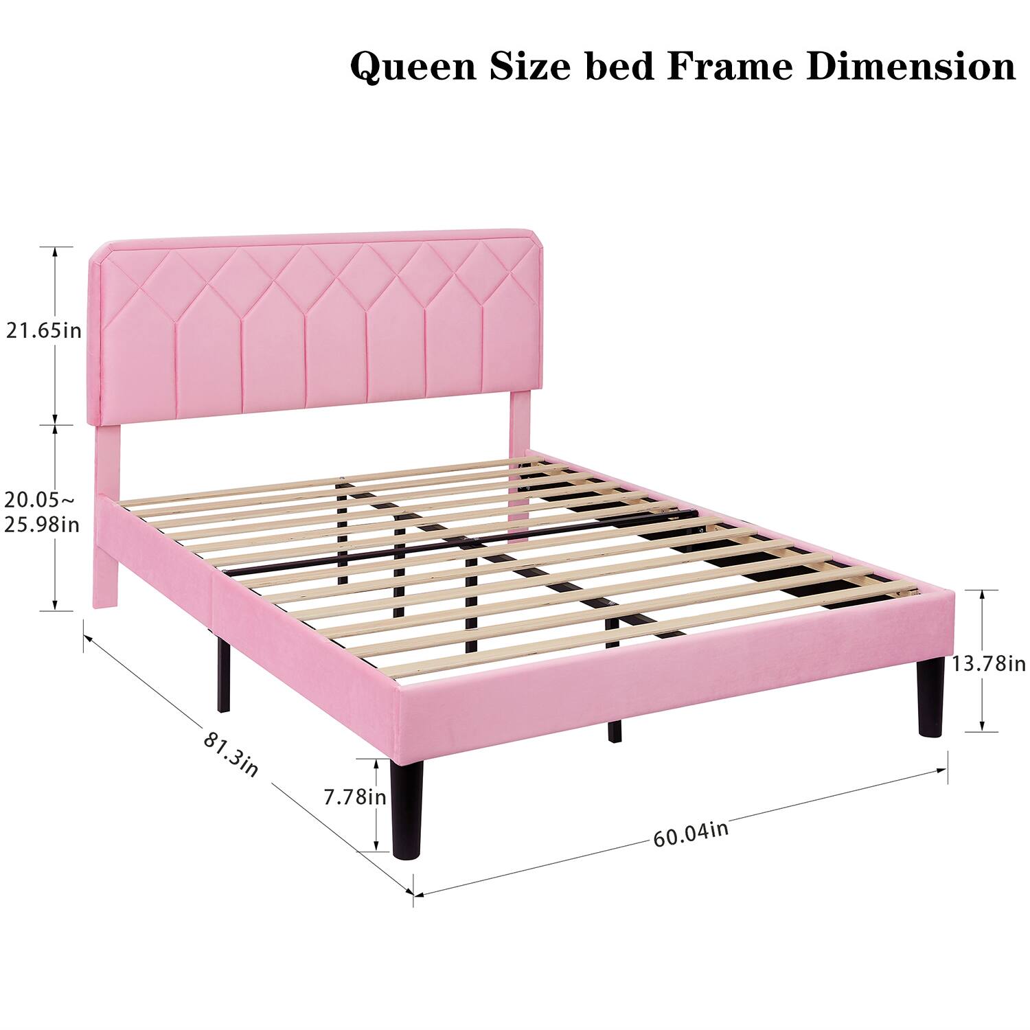 Queen Size bed Frame Dimension

- Headboard Height: 21.65in
- Headboard Width: 20.05~25.98in
- Bed Width: 60.04in
- Bed Length: 81.3in
- Bed Height: 7.78in
- Side Rail Height: 13.78in